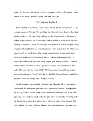 15
station. On that note, radio stations need to be connected to their local community since
consumers are plugged into what's going on in their hometown.
IX. Syndication Explained
Yet in an effort to save money, radio stations enlisted the idea of syndication to save
operating expenses. Celebrity DJs record their show from a location distanced from their
listening audiences. The entire show could use one DJ, be transmitted to thousands of
stations, be pre-recorded, and then be played back on a different station within the same
company. Nevertheless, Halper acknowledged radio syndication as a disaster just waiting
to happen and added that the use of psychographics alerted corporations like “All Access
Music Group” to a bad decision. One example occurred when Chicago radio station,
WLIT, went syndicated in 2007 to bring Whoopi Goldberg to its programming. It
dropped its hometown DJ and netted a huge drop in their listening audience. Corporate
decision makers had hoped to create a grandiose economic scale and maximize their
profits. However, with that event, WLIT’s VP/Programming, Darren Davis, admitted
fault to underestimating Chicago’s love for their local DJ, Melissa Forman, cancelled the
syndicated show, and brought back Chicago’s loved DJ.
Through an email correspondence I had with Clear Channel’s VP of Programming,
Darren Davis, he agreed that syndication could prove to be disastrous, he emphasized
that the key to radio's success is high quality content that consumers love. While some
great radio shows originate locally and some great shows air nationally, the ratings hold
true that people do indeed love national shows with hosts such as Ryan Seacrest, Elvis
Duran, Delilah, and Rush Limbaugh. Listeners love how entertaining those shows are,
 