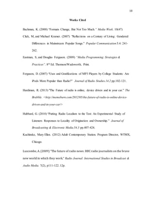 18
Works Cited
Bachman, K. (2000) “Formats Change, But Not Too Much.” Media Week. 10(47)
Click, M, and Michael Kramer. (2007) "Reflections on a Century of Living: Gendered
Differences in Mainstream Popular Songs.” Popular Communication 5.4: 241-
262.
Eastman, S, and Douglas Ferguson. (2009) “Media Programming: Strategies &
Practices”. 8th Ed. Thomson/Wadsworth, Print.
Ferguson, D. (2007) “Uses and Gratifications of MP3 Players by College Students: Are
iPods More Popular than Radio?” Journal of Radio Studies.14.2 pp.102-121.
Hardiman, R. (2013) "The Future of radio is online, device driven and in your car.” The
Brabble. <http://memeburn.com/2012/05/the-future-of-radio-is-online-device-
driven-and-in-your-car/>
Hubbard, G. (2010) “Putting Radio Localism to the Test: An Experimental Study of
Listeners Responses to Locality of Origination and Ownership.” Journal of
Broadcasting & Electronic Media.54.3 pp.407-424.
Kachinske, Mary Ellen. (2012) Adult Contemporary Station. Program Director, WTMX,
Chicago.
Luscombe, A. (2009) “The future of radio news: BBC radio journalists on the brave
new world in which they work.” Radio Journal: International Studies in Broadcast &
Audio Media. 7(2), p111-122. 12p.
 