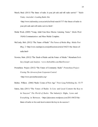 19
March, Brad. (2013) "The future of radio. Is your job safe and will radio survive? ” Radio
Today: Australia’s Leading Radio Site
<http://www.radiotoday.com.au/articles/brad-march/1717-the-future-of-radio-is-
your-job-safe-and-will-radio-survive.html>
Media Week. (2009) “Young Adult Fans Have Diverse Listening Tastes.” Media Week
19(44) Communication and Mass Media Complete.
McCurdy, Bob. (2012) “The Future of Radio” The Future of Media Blog: Media Post
Blog. 2 <http://www.mediapost.com/publications/article/184231/the-future-of-
radio.html>
Newton, Matt. (2012) "The Death of Radio and the Future of Media." Memeburn:Tech-
Savy Insight and Analysis. <www.thebrabble.com/MattNewton>
Prometheus Project. (2012) “The Future of Community Radio” Prometheus Project:
Freeing The Airwaves from Corporate Control.
<http://www.prometheusradio.org>
Richter, William. (2006) “Radio Comes of New Age.” Peter Lang Publishing Inc. 53-77
Sutera, Jake. (2011) “The Future of Radio: Is Live and Local Content the Key to
its Success” The World of Radio: The Industry's Highs, Lows and
Everything in Between. <https://jakesutera.wordpress.com/2011/04/25/the-
future-of-radio-is-live-and-local-content-the-key-to-its-success/>
 