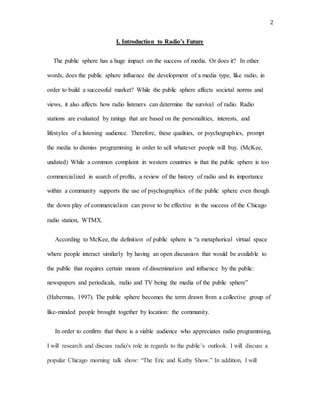 2
I. Introduction to Radio’s Future
The public sphere has a huge impact on the success of media. Or does it? In other
words, does the public sphere influence the development of a media type, like radio, in
order to build a successful market? While the public sphere affects societal norms and
views, it also affects how radio listeners can determine the survival of radio. Radio
stations are evaluated by ratings that are based on the personalities, interests, and
lifestyles of a listening audience. Therefore, these qualities, or psychographics, prompt
the media to dismiss programming in order to sell whatever people will buy. (McKee,
undated) While a common complaint in western countries is that the public sphere is too
commercialized in search of profits, a review of the history of radio and its importance
within a community supports the use of psychographics of the public sphere even though
the down play of commercialism can prove to be effective in the success of the Chicago
radio station, WTMX.
According to McKee, the definition of public sphere is “a metaphorical virtual space
where people interact similarly by having an open discussion that would be available to
the public that requires certain means of dissemination and influence by the public:
newspapers and periodicals, radio and TV being the media of the public sphere”
(Habermas, 1997). The public sphere becomes the term drawn from a collective group of
like-minded people brought together by location: the community.
In order to confirm that there is a viable audience who appreciates radio programming,
I will research and discuss radio's role in regards to the public’s outlook. I will discuss a
popular Chicago morning talk show: “The Eric and Kathy Show.” In addition, I will
 
