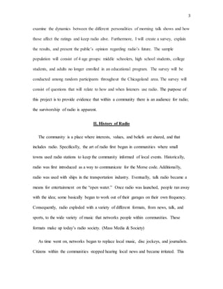 3
examine the dynamics between the different personalities of morning talk shows and how
those affect the ratings and keep radio alive. Furthermore, I will create a survey, explain
the results, and present the public’s opinion regarding radio’s future. The sample
population will consist of 4 age groups: middle schoolers, high school students, college
students, and adults no longer enrolled in an educational program. The survey will be
conducted among random participants throughout the Chicagoland area. The survey will
consist of questions that will relate to how and when listeners use radio. The purpose of
this project is to provide evidence that within a community there is an audience for radio;
the survivorship of radio is apparent.
II. History of Radio
The community is a place where interests, values, and beliefs are shared, and that
includes radio. Specifically, the art of radio first began in communities where small
towns used radio stations to keep the community informed of local events. Historically,
radio was first introduced as a way to communicate for the Morse code. Additionally,
radio was used with ships in the transportation industry. Eventually, talk radio became a
means for entertainment on the “open water.” Once radio was launched, people ran away
with the idea; some basically began to work out of their garages on their own frequency.
Consequently, radio exploded with a variety of different formats, from news, talk, and
sports, to the wide variety of music that networks people within communities. These
formats make up today’s radio society. (Mass Media & Society)
As time went on, networks began to replace local music, disc jockeys, and journalists.
Citizens within the communities stopped hearing local news and became irritated. This
 