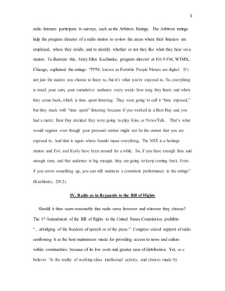 5
radio listeners participate in surveys, such as the Arbitron Ratings. The Arbitron ratings
help the program director of a radio station to review the areas where their listeners are
employed, where they reside, and to identify whether or not they like what they hear on a
station. To illustrate this, Mary Ellen Kachinske, program director at 101.9 FM, WTMX,
Chicago, explained the ratings: “PPM, known as Portable People Meters are digital. It’s
not just the station you choose to listen to, but it’s what you’re exposed to. So, everything
is rated, your cum, your cumulative audience every week: how long they listen and when
they come back, which is time spent listening. They were going to call it “time exposed,”
but they stuck with “time spent” listening because if you worked in a Best Buy and you
had a meter, Best Buy decided they were going to play Kiss, or News/Talk. That’s what
would register even though your personal station might not be the station that you are
exposed to. And that is again where brands mean everything, The MIX is a heritage
station and Eric and Kathy have been around for a while. So, if you have enough fans and
enough cum, and that audience is big enough, they are going to keep coming back. Even
if you screw something up, you can still maintain a consistent performance in the ratings”
(Kachinske, 2012).
IV. Radio as in Reguards to the Bill of Rights
Should it then seem reasonable that radio serve however and whoever they choose?
The 1st Amendment of the Bill of Rights to the United States Constitution prohibits
“…abridging of the freedom of speech or of the press.” Congress voiced support of radio
confirming it as the best mainstream mode for providing access to news and culture
within communities because of its low costs and greater ease of distribution. Yet, as a
believer “in the reality of working-class intellectual activity, and choices made by
 