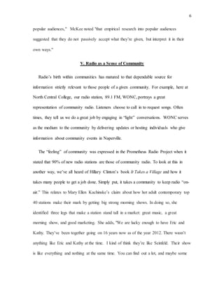 6
popular audiences," McKee noted "that empirical research into popular audiences
suggested that they do not passively accept what they’re given, but interpret it in their
own ways."
V. Radio as a Sense of Community
Radio’s birth within communities has matured to that dependable source for
information strictly relevant to those people of a given community. For example, here at
North Central College, our radio station, 89.1 FM, WONC, portrays a great
representation of community radio. Listeners choose to call in to request songs. Often
times, they tell us we do a great job by engaging in “light” conversations. WONC serves
as the medium to the community by delivering updates or hosting individuals who give
information about community events in Naperville.
The “feeling” of community was expressed in the Prometheus Radio Project when it
stated that 90% of new radio stations are those of community radio. To look at this in
another way, we’ve all heard of Hillary Clinton’s book It Takes a Village and how it
takes many people to get a job done. Simply put, it takes a community to keep radio “on-
air.” This relates to Mary Ellen Kachinske’s claim about how hot adult contemporary top
40 stations make their mark by getting big strong morning shows. In doing so, she
identified three legs that make a station stand tall in a market: great music, a great
morning show, and good marketing. She adds, "We are lucky enough to have Eric and
Kathy. They’ve been together going on 16 years now as of the year 2012. There wasn’t
anything like Eric and Kathy at the time. I kind of think they’re like Seinfeld. Their show
is like everything and nothing at the same time. You can find out a lot, and maybe some
 