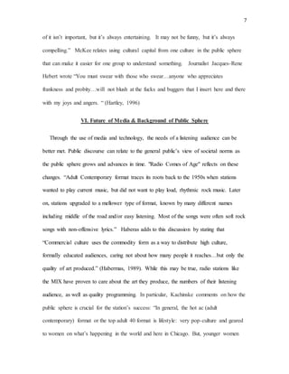 7
of it isn’t important, but it’s always entertaining. It may not be funny, but it’s always
compelling.” McKee relates using cultural capital from one culture in the public sphere
that can make it easier for one group to understand something. Journalist Jacques-Rene
Hebert wrote “You must swear with those who swear…anyone who appreciates
frankness and probity…will not blush at the fucks and buggers that I insert here and there
with my joys and angers. “ (Hartley, 1996)
VI. Future of Media & Background of Public Sphere
Through the use of media and technology, the needs of a listening audience can be
better met. Public discourse can relate to the general public’s view of societal norms as
the public sphere grows and advances in time. "Radio Comes of Age" reflects on these
changes. “Adult Contemporary format traces its roots back to the 1950s when stations
wanted to play current music, but did not want to play loud, rhythmic rock music. Later
on, stations upgraded to a mellower type of format, known by many different names
including middle of the road and/or easy listening. Most of the songs were often soft rock
songs with non-offensive lyrics.” Haberas adds to this discussion by stating that
“Commercial culture uses the commodity form as a way to distribute high culture,
formally educated audiences, caring not about how many people it reaches…but only the
quality of art produced.” (Habermas, 1989). While this may be true, radio stations like
the MIX have proven to care about the art they produce, the numbers of their listening
audience, as well as quality programming. In particular, Kachinske comments on how the
public sphere is crucial for the station’s success: “In general, the hot ac (adult
contemporary) format or the top adult 40 format is lifestyle: very pop-culture and geared
to women on what’s happening in the world and here in Chicago. But, younger women
 