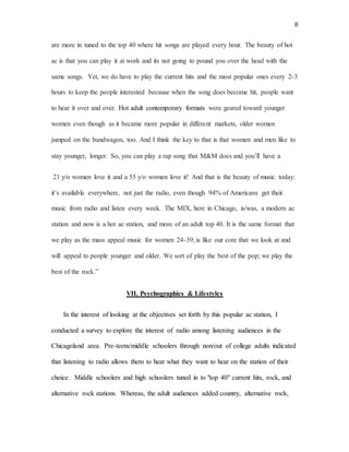8
are more in tuned to the top 40 where hit songs are played every hour. The beauty of hot
ac is that you can play it at work and its not going to pound you over the head with the
same songs. Yet, we do have to play the current hits and the most popular ones every 2-3
hours to keep the people interested because when the song does become hit, people want
to hear it over and over. Hot adult contemporary formats were geared toward younger
women even though as it became more popular in different markets, older women
jumped on the bandwagon, too. And I think the key to that is that women and men like to
stay younger, longer. So, you can play a rap song that M&M does and you’ll have a
21 y/o women love it and a 55 y/o women love it! And that is the beauty of music today:
it’s available everywhere, not just the radio, even though 94% of Americans get their
music from radio and listen every week. The MIX, here in Chicago, is/was, a modern ac
station and now is a hot ac station, and more of an adult top 40. It is the same format that
we play as the mass appeal music for women 24-39, is like our core that we look at and
will appeal to people younger and older. We sort of play the best of the pop; we play the
best of the rock.”
VII. Psychographics & Lifestyles
In the interest of looking at the objectives set forth by this popular ac station, I
conducted a survey to explore the interest of radio among listening audiences in the
Chicagoland area. Pre-teens/middle schoolers through non/out of college adults indicated
that listening to radio allows them to hear what they want to hear on the station of their
choice. Middle schoolers and high schoolers tuned in to "top 40" current hits, rock, and
alternative rock stations. Whereas, the adult audiences added country, alternative rock,
 