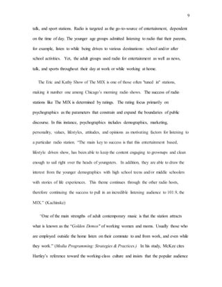 9
talk, and sport stations. Radio is targeted as the go-to-source of entertainment, dependent
on the time of day. The younger age groups admitted listening to radio that their parents,
for example, listen to while being driven to various destinations: school and/or after
school activities. Yet, the adult groups used radio for entertainment as well as news,
talk, and sports throughout their day at work or while working at home.
The Eric and Kathy Show of The MIX is one of those often "tuned in" stations,
making it number one among Chicago’s morning radio shows. The success of radio
stations like The MIX is determined by ratings. The rating focus primarily on
psychographics as the parameters that constrain and expand the boundaries of public
discourse. In this instance, psychographics includes demographics, marketing,
personality, values, lifestyles, attitudes, and opinions as motivating factors for listening to
a particular radio station. “The main key to success is that this entertainment based,
lifestyle driven show, has been able to keep the content engaging to grownups and clean
enough to sail right over the heads of youngsters. In addition, they are able to draw the
interest from the younger demographics with high school teens and/or middle schoolers
with stories of life experiences. This theme continues through the other radio hosts,
therefore continuing the success to pull in an incredible listening audience to 101.9, the
MIX.” (Kachinske)
“One of the main strengths of adult contemporary music is that the station attracts
what is known as the “Golden Demos" of working women and moms. Usually those who
are employed outside the home listen on their commute to and from work, and even while
they work.” (Media Programming: Strategies & Practices.) In his study, McKee cites
Hartley’s reference toward the working-class culture and insists that the popular audience
 