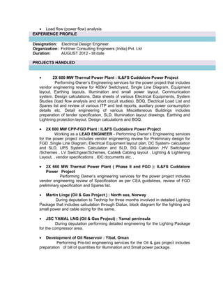 • Load flow (power flow) analysis
EXPERIENCE PROFILE
Designation: Electrical Design Engineer
Organization: Fichtner Consulting Engineers (India) Pvt. Ltd
Duration: AUGUST 2012 - till date
PROJECTS HANDLED
• 2X 600 MW Thermal Power Plant : IL&FS Cuddalore Power Project
Performing Owner’s Engineering services for the power project that includes
vendor engineering review for 400kV Switchyard, Single Line Diagram, Equipment
layout, Earthing layouts, Illumination and small power layout, Communication
system, Design calculations, Data sheets of various Electrical Equipments, System
Studies (load flow analysis and short circuit studies), BOQ, Electrical Load List and
Spares list and review of various ITP and test reports, auxiliary power consumption
details etc. Detail engineering of various Miscellaneous Buildings includes
preparation of tender specification, SLD, Illumination layout drawings, Earthing and
Lightning protection layout, Design calculations and BOQ.
• 2X 600 MW CPP-FGD Plant : IL&FS Cuddalore Power Project
Working as a LEAD ENGINEER - Performing Owner’s Engineering services
for the power project includes vendor engineering review for Preliminary design for
FGD ,Single Line Diagram, Electrical Equipment layout plan, DC System- calculation
and SLD, UPS System- Calculation and SLD, DG Calculation ,HV Switchgear
/Schemes , LV Switchgear/Schemes, Cable& Cabling layout , Lighting & Lightening
Layout, , vendor specifications , IDC documents etc. .
• 2X 660 MW Thermal Power Plant ( Phase II and FGD ): IL&FS Cuddalore
Power Project
Performing Owner’s engineering services for the power project includes
vendor engineering review of Specification as per CEA guidelines, review of FGD
preliminary specification and Spares list.
• Martin Linge (Oil & Gas Project ) : North sea, Norway
During deputation to Technip for three months involved in detailed Lighting
Package that includes calculation through Dialux, block diagram for the lighting and
small power and cable sizing for the same.
• JSC YAMAL LNG (Oil & Gas Project) : Yamal peninsula
During deputation performing detailed engineering for the Lighting Package
for the compressor area.
• Development of Oil Reservoir : Yibal, Oman
Performing Pre-bid engineering services for the Oil & gas project includes
preparation of bill of quantities for Illumination and Small power package.
 