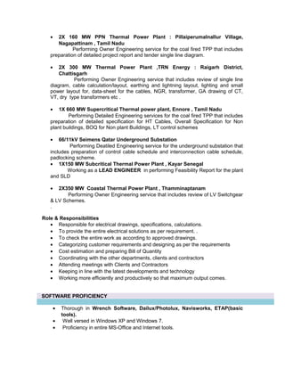 • 2X 160 MW PPN Thermal Power Plant : Pillaiperumalnallur Village,
Nagapattinam , Tamil Nadu
Performing Owner Engineering service for the coal fired TPP that includes
preparation of detailed project report and tender single line diagram.
• 2X 300 MW Thermal Power Plant ,TRN Energy : Raigarh District,
Chattisgarh
Performing Owner Engineering service that includes review of single line
diagram, cable calculation/layout, earthing and lightning layout, lighting and small
power layout for, data-sheet for the cables, NGR, transformer, GA drawing of CT,
VT, dry type transformers etc .
• 1X 660 MW Supercritical Thermal power plant, Ennore , Tamil Nadu
Performing Detailed Engineering services for the coal fired TPP that includes
preparation of detailed specification for HT Cables, Overall Specification for Non
plant buildings, BOQ for Non plant Buildings, LT control schemes
• 66/11kV Seimens Qatar Underground Substation
Performing Deatiled Engineering service for the underground substation that
includes preparation of control cable schedule and interconnection cable schedule,
padlocking scheme.
• 1X150 MW Subcritical Thermal Power Plant , Kayar Senegal
Working as a LEAD ENGINEER in performing Feasibility Report for the plant
and SLD
• 2X350 MW Coastal Thermal Power Plant , Thamminaptanam
Performing Owner Engineering service that includes review of LV Switchgear
& LV Schemes.
.
Role & Responsibilities
• Responsible for electrical drawings, specifications, calculations.
• To provide the entire electrical solutions as per requirement. .
• To check the entire work as according to approved drawings.
• Categorizing customer requirements and designing as per the requirements
• Cost estimation and preparing Bill of Quantity
• Coordinating with the other departments, clients and contractors
• Attending meetings with Clients and Contractors
• Keeping in line with the latest developments and technology
• Working more efficiently and productively so that maximum output comes.
SOFTWARE PROFICIENCY
• Thorough in Wrench Software, Dailux/Photolux, Navisworks, ETAP(basic
tools).
• Well versed in Windows XP and Windows 7.
• Proficiency in entire MS-Office and Internet tools.
 