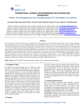APRL-16 ISSN: 2321-8134
http: // www.ijfeat.org (C) International Journal For Engineering Applications and Technology [137-140]
IJFEAT
INTERNATIONAL JOURNAL FOR ENGINEERING APPLICATIONS AND
TECHNOLOGY
TITLE: Face Recognition & Face Tracking using CCTV Surveillance via Android
Anurag B. Joshi1
, Divyanshu Parkhe2
, Kunal T. Kale3
, Komal H. Sarode4
, Pooja N. Bhoyar5
,Anil Khushwah6
1
Student, Computer Engineering, Nuva College of Engg & Tech, Maharashtra, India, anuraagjoshi6@gmail.com
2
Student, Computer Engineering, Nuva College of Engg & Tech, Maharashtra, India, divyanshu.parkhe@gmail.com
3
Student, Computer Engineering, Nuva College of Engg & Tech, Maharashtra, India, kunaltkale11@gmail.com
4
Student, Computer Engineering, Nuva College of Engg & Tech, Maharashtra, India, sarode193komal@gmail.com
5
Student, Computer Engineering, Nuva College of Engg & Tech, Maharashtra, India, pooja.bhoyar05@gmail.com
6
Assistant Professor, Computer Engineering, Nuva College of Engg & Tech, Maharashtra, India, anilkushinfo@gmail.com
Abstract
In 21st
century, the crime has increased very rapidly and is still increasing. Not only in India but the whole world is facing hardships.
The Government of every country is implementing the new technology in order to control or monitor the criminal activities. Not only
crime has increased but a new threat is faced by the world is Terrorism. CCTV Camera is one of the greatest piece of technology used
to track the criminal activity, but the main limitation of CCTV is that it is used to store and not to detect the crime in real time. This
paper propose the Real Time Recognition and Reporting of Criminal by Face Recognition using Android Device. Seventy percent of
total population uses Android Devices. The main concept of this system is that it can track the targeted person with the help of CCTV
Surveillance camera. The details of the desired or targeted person is provided to the server of CCTV cameras with the help of Android
Device and the details of the recognized person’s location is sent back to Android Device. It uses EIGEN VECTORS and EIGEN
MATRIX to identify or recognize the person's face with the existing database. Eigen vectors uses the vectors of face such as length of
lip edges, length of the nose from tip to forehead, length of eyes edges, length of forehead, etc.
Index Terms: CCTV, Android, Face Recognition, Eigen vectors, Eigen matrix, Database.
--------------------------------------------------------------------- *** ------------------------------------------------------------------------
1. INTRODUCTION
We identify any person through his face. When we meet
someone or see someone the first thing we see is there face.
Since face is such an important feature of humans, people use
it as an identity feature as it is also a biometric standard for
identification of a specific person just like finger prints. This
paper propose the face recognition framework using CCTV via
Android. It recognizes the desired person by extracting the
important facial features of the face. The facial features are
extracted either from a photo or live stream, and are stored in
the form of vectors. These vectors are used to match with the
face of the person in the frame. Now the main speciality of this
system is that it works in real time and reports about it in the
Android device. The person recognized in the camera sends its
IP address to the android device which is used to narrow down
the location to a minimest range because the CCTV camera
monitors a specific range of area which makes it easy to
narrow or pinpoint the location of that specific area where
CCTV camera is installed.
1.1 Purpose
The CCTV cameras store the footage of the specific area and
its footage is used to detect the criminals later, but this method
takes a long period of time. It also takes a long time of
investigation and is a manual task which requires man hours to
identify the culprit. This system automatically search the
records for the match and report about the culprit which makes
it easier for the authority to deliver justice in less time. It can
also find the missing persons if CCTV surveillance is available
in that area.
2. LITERATURE SURVEY
The most powerful surveillance device available at present
which is also used as a piece of evidence commonly known as
Closed circuit TV which provides a live feed to user.
Development in technology has provided new abilities to this
technology such as grabbing minute details, changes in colour,
adaptability to light which has made it more reliable.
Networking: Nowadays CCTVs comes with IPs due to new
Internet protocols which enables them to transmit data without
any physical connection to any device which has access to
Internet and the IP of CCTV.
 