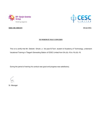 HRD:108:10002493 28-Jul-2016
TO WHOM IT MAY CONCERN
Sr. Manager
This is to certify that Mr. Debokti Ghosh, a 3rd year B.Tech. student of Academy of Technology, underwent
Vacational Training in Titagarh Generating Station of CESC Limited from 04-JUL-16 to 16-JUL-16.
During the period of training his conduct was good and progress was satisfactory.
 