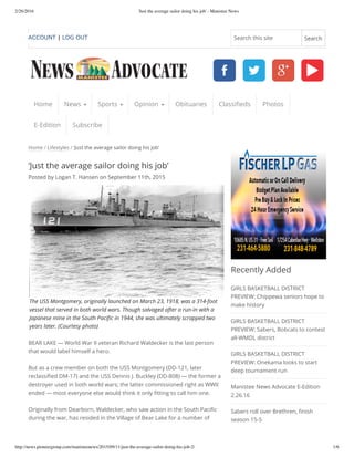 2/26/2016 'Just the average sailor doing his job' - Manistee News
http://news.pioneergroup.com/manisteenews/2015/09/11/just-the-average-sailor-doing-his-job-2/ 1/6
Home / Lifestyles / ‘Just the average sailor doing his job’
‘Just the average sailor doing his job’
Posted by Logan T. Hansen on September 11th, 2015
The USS Montgomery, originally launched on March 23, 1918, was a 314-foot
vessel that served in both world wars. Though salvaged after a run-in with a
Japanese mine in the South Pacific in 1944, she was ultimately scrapped two
years later. (Courtesy photo)
BEAR LAKE — World War II veteran Richard Waldecker is the last person
that would label himself a hero.
But as a crew member on both the USS Montgomery (DD-121, later
reclassified DM-17) and the USS Dennis J. Buckley (DD-808) — the former a
destroyer used in both world wars; the latter commissioned right as WWII
ended — most everyone else would think it only fitting to call him one.
Originally from Dearborn, Waldecker, who saw action in the South Pacific
during the war, has resided in the Village of Bear Lake for a number of
Recently Added
GIRLS BASKETBALL DISTRICT
PREVIEW: Chippewa seniors hope to
make history
GIRLS BASKETBALL DISTRICT
PREVIEW: Sabers, Bobcats to contest
all-WMDL district
GIRLS BASKETBALL DISTRICT
PREVIEW: Onekama looks to start
deep tournament run
Manistee News Advocate E-Edition
2.26.16
Sabers roll over Brethren, finish
season 15-5
Home News Sports Opinion Obituaries Classifieds Photos
E-Edition Subscribe
ACCOUNT | LOG OUT Search this site Search
 