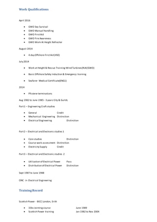 Work Qualifications
April 2016
 GWO Sea Survival
 GWO Manual Handling
 GWO FirstAid
 GWO Fire Awareness
 GWO Work At Height Refresher
August 2014
 4 day Offshore FirstAid (HSE)
July 2014
 Work at Height & Rescue Training-Wind Turbines(RUK/GWO)
 Basic OffshoreSafety Induction & Emergency training
 Seafarer Medical Certificate(ENG1)
2014
 Pfisterer terminations
Aug 1982 to June 1985 - 3 years City & Guilds
Part1 – Engineering Craft studies
 General Credit
 Mechanical Engineering Distinction
 Electrical Engineering Distinction
Part2 – Electrical and Electronic studies 1
 Core studies Distinction
 Course work assessment Distinction
 Electricity Supply Credit
Part3 – Electrical and Electronic studies 2
 Utilization of Electrical Power Pass
 Distribution of Electrical Power Distinction
Sept 1987 to June 1988
ONC in Electrical Engineering
Training Record
Scottish Power - BICC London, Erith
 33kv Jointingcourse June 1989
 Scottish Power training Jan 1982 to Nov 2004
 