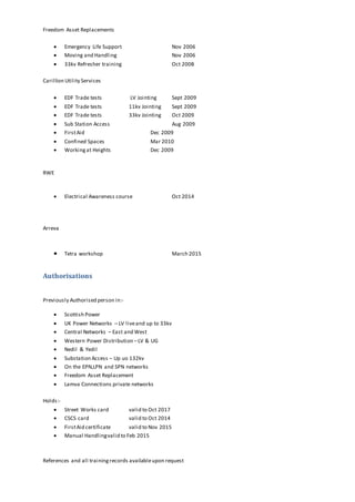 Freedom Asset Replacements
 Emergency Life Support Nov 2006
 Moving and Handling Nov 2006
 33kv Refresher training Oct 2008
Carillion Utility Services
 EDF Trade tests LV Jointing Sept 2009
 EDF Trade tests 11kv Jointing Sept 2009
 EDF Trade tests 33kv Jointing Oct 2009
 Sub Station Access Aug 2009
 FirstAid Dec 2009
 Confined Spaces Mar 2010
 Workingat Heights Dec 2009
RWE
 Electrical Awareness course Oct 2014
Arreva
 Tetra workshop March 2015
Authorisations
Previously Authorised person in:-
 Scottish Power
 UK Power Networks – LV liveand up to 33kv
 Central Networks – East and West
 Western Power Distribution –LV & UG
 Nedil & Yedil
 Substation Access – Up uo 132kv
 On the EPN,LPN and SPN networks
 Freedom Asset Replacement
 Lamva Connections private networks
Holds:-
 Street Works card valid to Oct 2017
 CSCS card valid to Oct 2014
 FirstAid certificate valid to Nov 2015
 Manual Handlingvalid to Feb 2015
References and all trainingrecords availableupon request
 