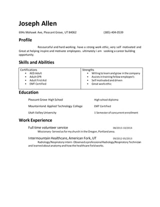 Joseph Allen
694s Mohawk Ave, Pleasant Grove, UT 84062 (385)-404-0539
Profile
Resourceful and hard working. have a strong work ethic, very self motivated and
Great at helping inspire and motivate employees. ultimately i am seeking a career building
opportunity.
Skills and Abilities
Certifications
• AED Adult
• AdultCPR
• AdultFirstAid
• EMT Certified
Strengths
• Willingtolearnandgrow inthe company
• Assistsintrainingfellow employee's
• Self motivatedanddriven
• Great workethic
Education
Pleasant Grove High School Highschool diploma
Mountainland Applied Technology College EMT Certified
Utah Valley University 1 Semesterof concurrentenrollment
Work Experience
Full time volunteer service 08/2013-10/2014
Missionary- Servedasformychurch in the Oregon,Portlandarea.
Intermountain Healthcare, American Fork, UT 09/2012-05/2013
Radiology/Respiratoryintern- ObservedaprofessionalRadiology/RespiratoryTechnician
and learnedaboutanatomyandhow the healthcare fieldworks.
 