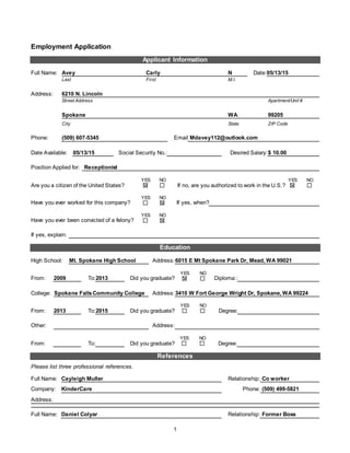 1
Employment Application
Applicant Information
Full Name: Avey Carly N Date:05/13/15
Last First M.I.
Address: 6210 N. Lincoln
Street Address Apartment/Unit #
Spokane WA 99205
City State ZIP Code
Phone: (509) 607-5345 Email Mdavey112@outlook.com
Date Available: 05/13/15 Social Security No.: Desired Salary:$ 10.00
Position Applied for: Receptionist
Are you a citizen of the United States?
YES NO
If no, are you authorized to work in the U.S.?
YES NO
Have you ever worked for this company?
YES NO
If yes, when?
Have you ever been convicted of a felony?
YES NO
If yes, explain:
Education
High School: Mt. Spokane High School Address:6015 E Mt Spokane Park Dr, Mead, WA 99021
From: 2009 To:2013 Did you graduate?
YES NO
Diploma::
College: Spokane FallsCommunity College Address:3410 W Fort George Wright Dr, Spokane, WA 99224
From: 2013 To:2015 Did you graduate?
YES NO
Degree:
Other: Address:
From: To: Did you graduate?
YES NO
Degree:
References
Please list three professional references.
Full Name: Cayleigh Muller Relationship: Co worker
Company: KinderCare Phone: (509) 499-5821
Address:
Full Name: Daniel Colyar Relationship: Former Boss
 