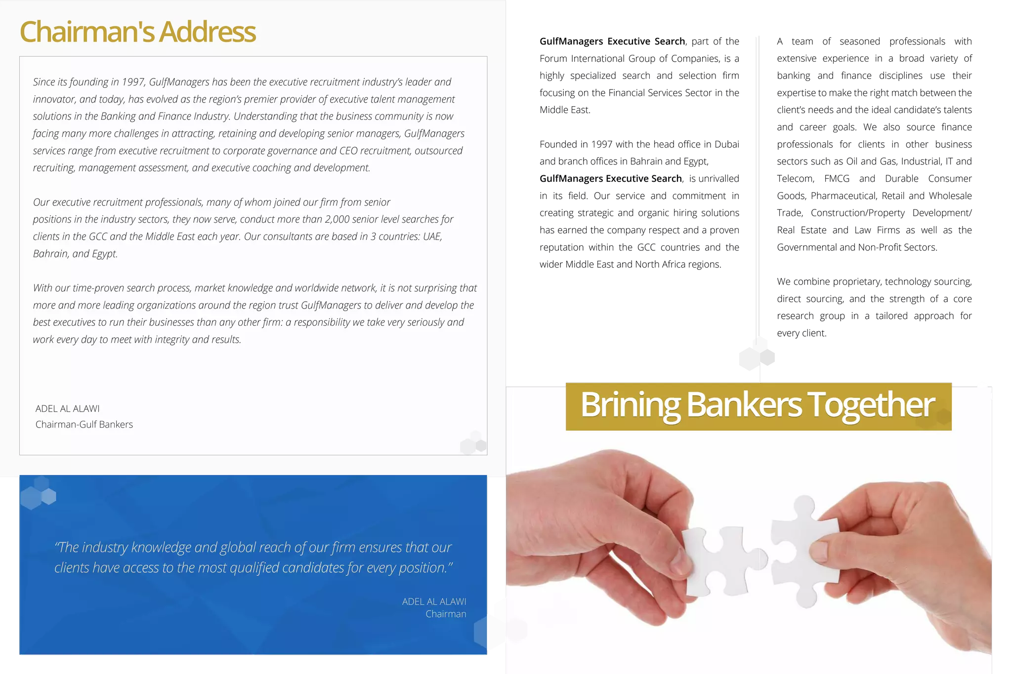 Chairman'sAddress
ADEL AL ALAWI
Chairman-Gulf Bankers
ADEL AL ALAWI
Chairman
Since its founding in 1997, GulfManagers has been the executive recruitment industry’s leader and
innovator, and today, has evolved as the region’s premier provider of executive talent management
solutions in the Banking and Finance Industry. Understanding that the business community is now
facing many more challenges in attracting, retaining and developing senior managers, GulfManagers
services range from executive recruitment to corporate governance and CEO recruitment, outsourced
recruiting, management assessment, and executive coaching and development.
Our executive recruitment professionals, many of whom joined our ﬁrm from senior
positions in the industry sectors, they now serve, conduct more than 2,000 senior level searches for
clients in the GCC and the Middle East each year. Our consultants are based in 3 countries: UAE,
Bahrain, and Egypt.
With our time-proven search process, market knowledge and worldwide network, it is not surprising that
more and more leading organizations around the region trust GulfManagers to deliver and develop the
best executives to run their businesses than any other ﬁrm: a responsibility we take very seriously and
work every day to meet with integrity and results.
GulfManagers Executive Search, part of the
Forum International Group of Companies, is a
highly specialized search and selection ﬁrm
focusing on the Financial Services Sector in the
Middle East.
Founded in 1997 with the head oﬃce in Dubai
and branch oﬃces in Bahrain and Egypt,
GulfManagers Executive Search, is unrivalled
in its ﬁeld. Our service and commitment in
creating strategic and organic hiring solutions
has earned the company respect and a proven
reputation within the GCC countries and the
wider Middle East and North Africa regions.
A team of seasoned professionals with
extensive experience in a broad variety of
banking and ﬁnance disciplines use their
expertise to make the right match between the
client’s needs and the ideal candidate’s talents
and career goals. We also source ﬁnance
professionals for clients in other business
sectors such as Oil and Gas, Industrial, IT and
Telecom, FMCG and Durable Consumer
Goods, Pharmaceutical, Retail and Wholesale
Trade, Construction/Property Development/
Real Estate and Law Firms as well as the
Governmental and Non-Proﬁt Sectors.
We combine proprietary, technology sourcing,
direct sourcing, and the strength of a core
research group in a tailored approach for
every client.
“The industry knowledge and global reach of our ﬁrm ensures that our
clients have access to the most qualiﬁed candidates for every position.”
BriningBankersTogetherBriningBankersTogether
 
