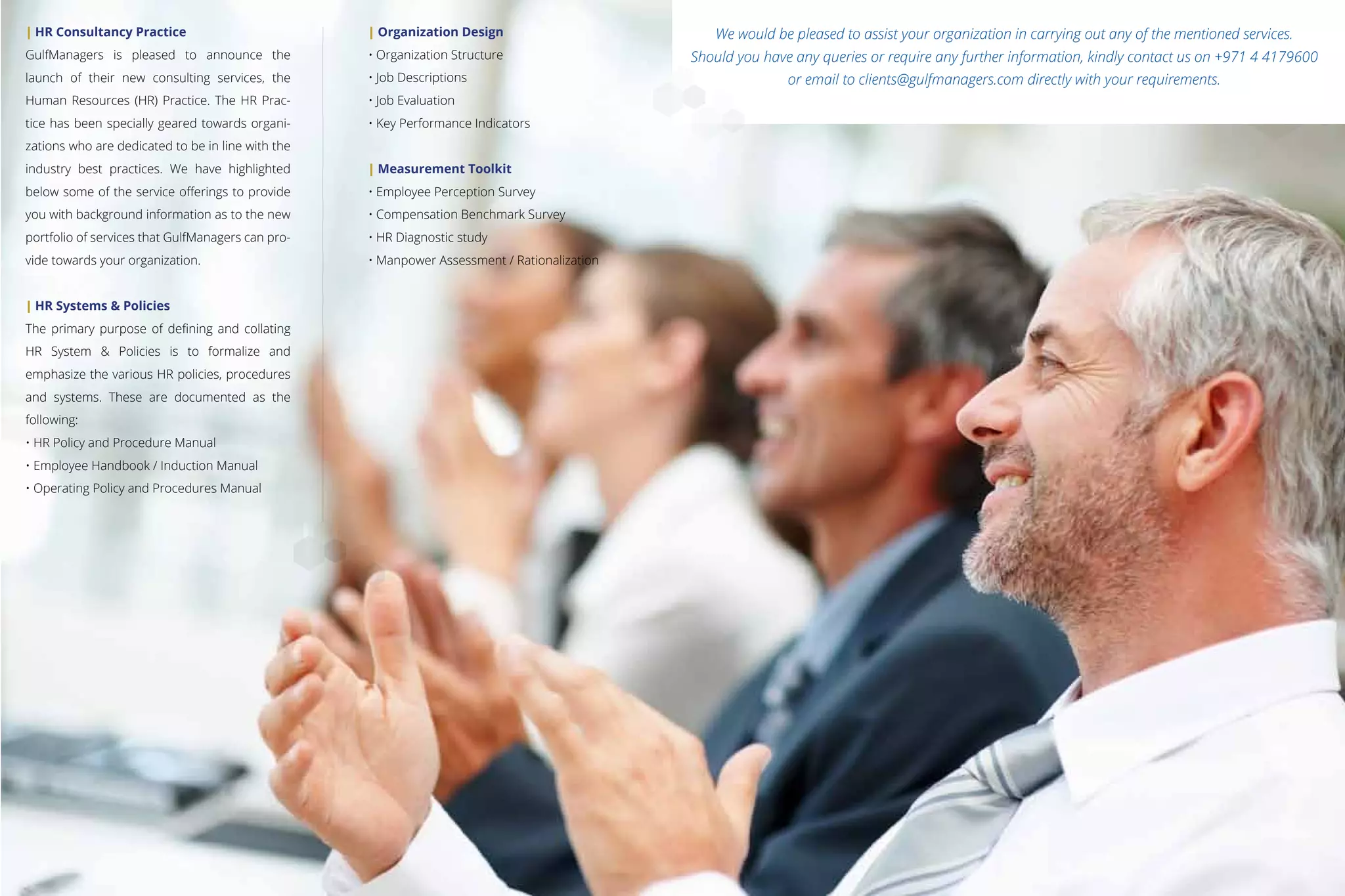 | HR Consultancy Practice
GulfManagers is pleased to announce the
launch of their new consulting services, the
Human Resources (HR) Practice. The HR Prac-
tice has been specially geared towards organi-
zations who are dedicated to be in line with the
industry best practices. We have highlighted
below some of the service oﬀerings to provide
you with background information as to the new
portfolio of services that GulfManagers can pro-
vide towards your organization.
| HR Systems & Policies
The primary purpose of deﬁning and collating
HR System & Policies is to formalize and
emphasize the various HR policies, procedures
and systems. These are documented as the
following:
• HR Policy and Procedure Manual
• Employee Handbook / Induction Manual
• Operating Policy and Procedures Manual
| Organization Design
• Organization Structure
• Job Descriptions
• Job Evaluation
• Key Performance Indicators
| Measurement Toolkit
• Employee Perception Survey
• Compensation Benchmark Survey
• HR Diagnostic study
• Manpower Assessment / Rationalization
We would be pleased to assist your organization in carrying out any of the mentioned services.
Should you have any queries or require any further information, kindly contact us on +971 4 4179600
or email to clients@gulfmanagers.com directly with your requirements.
 
