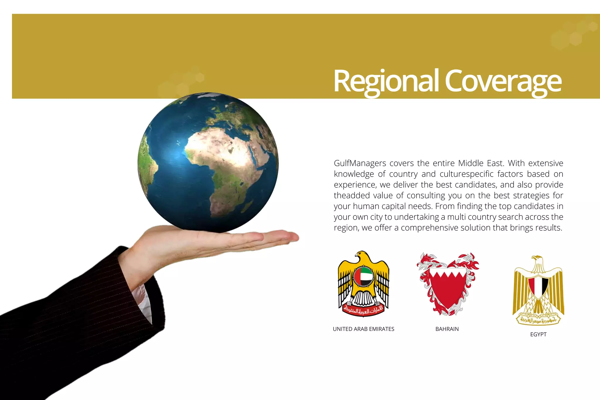 GulfManagers covers the entire Middle East. With extensive
knowledge of country and culturespeciﬁc factors based on
experience, we deliver the best candidates, and also provide
theadded value of consulting you on the best strategies for
your human capital needs. From ﬁnding the top candidates in
your own city to undertaking a multi country search across the
region, we oﬀer a comprehensive solution that brings results.
RegionalCoverage
UNITED ARAB EMIRATES BAHRAIN
EGYPT
UNITED ARAB EMIRATES BAHRAIN
EGYPT
 