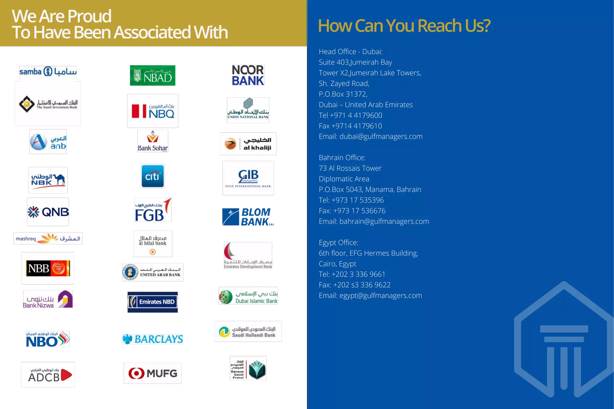 Head Oﬃce - Dubai:
Suite 403,Jumeirah Bay
Tower X2,Jumeirah Lake Towers,
Sh. Zayed Road,
P.O.Box 31372,
Dubai – United Arab Emirates
Tel +971 4 4179600
Fax +9714 4179610
Email: dubai@gulfmanagers.com
Bahrain Oﬃce:
73 Al Rossais Tower
Diplomatic Area
P.O.Box 5043, Manama, Bahrain
Tel: +973 17 535396
Fax: +973 17 536676
Email: bahrain@gulfmanagers.com
Egypt Oﬃce:
6th ﬂoor, EFG Hermes Building,
Cairo, Egypt
Tel: +202 3 336 9661
Fax: +202 s3 336 9622
Email: egypt@gulfmanagers.com
WeAreProud
ToHaveBeenAssociatedWith HowCanYouReachUs?
 