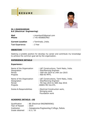 Mr.J.MANIKANDAN
B.E (Electrical Engineering)
Mail : jmanikan93@gmail.com
Phone : +91-8508663462
Current Location : Tamilnadu ,India.
Toal Experience : 2 Year
OBJECTIVE
Seeking a suitable position for develop my career and contribute my knowledge
to achieve the common goal set by the organization.
EXPERIENCE DETAILS
Experience :
Name of the Organization : L&T Constructions, Tamil Nadu, India.
Designation : Site/Planning Engineer
Period : 16th Oct 2014 to 14th Jun 2015
Projects : 400 KV MTTL
Name of the Organization : L&T Constructions, Tamil Nadu, India.
Designation : Site/Planning Engineer
Period : 7th Sep 2015 to 30th Sep 2016
Projects :400KV MC line KTL
Duties & Responsibilities : Electrical Construction work,
Stringing work
Foundation work
ACADEMIC DETAILS - UG
Qualification : BE (Electrical ENGINEERING)
Year of Passed : 2014
Institution : Annapoorna Engineering College, Salem.
Grade obtained : 6.5 / 10
R E S U M E
 