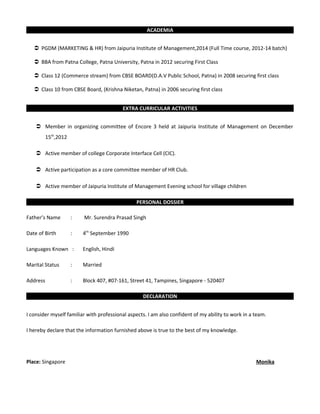ACADEMIA
 PGDM (MARKETING & HR) from Jaipuria Institute of Management,2014 (Full Time course, 2012-14 batch)
 BBA from Patna College, Patna University, Patna in 2012 securing First Class
 Class 12 (Commerce stream) from CBSE BOARD(D.A.V Public School, Patna) in 2008 securing first class
 Class 10 from CBSE Board, (Krishna Niketan, Patna) in 2006 securing first class
EXTRA CURRICULAR ACTIVITIES
 Member in organizing committee of Encore 3 held at Jaipuria Institute of Management on December
15th
,2012
 Active member of college Corporate Interface Cell (CIC).
 Active participation as a core committee member of HR Club.
 Active member of Jaipuria Institute of Management Evening school for village children
PERSONAL DOSSIER
Father’s Name : Mr. Surendra Prasad Singh
Date of Birth : 4th
September 1990
Languages Known : English, Hindi
Marital Status : Married
Address : Block 407, #07-161, Street 41, Tampines, Singapore - 520407
DECLARATION
I consider myself familiar with professional aspects. I am also confident of my ability to work in a team.
I hereby declare that the information furnished above is true to the best of my knowledge.
Place: Singapore Monika
 