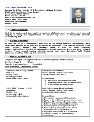MD.FIROZ ALOM MRIDHA
Address: Sr. Officer (Admin, HR & Compliance) at Wega Stylewise
(Pvt.) Ltd.Ershad Nagor, Tongi, Gazipur.
Home Phone: 01969-120653
Mobile : 01721-189549
E-mail: firozcompliance@gmail.com
Date of Birth : 01.01.1986
Nationality : Bangladeshi
Gender : Male
 Career Objective:
Work in an environment that involve professional challenges and appreciates hard work and
integrity in caring out responsibilities. To develop my career in Readymade Garments
manufacturing Ind.
 Career Summary:
My work will act as a departmental med level of the Human Resources Development (HRD)
department. Perform all the jobs that are related to recruitment. Look after the activities of the
labor, security, welfare. Take necessary steps to train up newly appointed
workers/staffs/officers, fixation of wages/salary, annual increment, leave and other relevant
matters. Prepare annual training schedule, earned leave plan, Compliance/Audit Related
Documents maintain, Follow up & implement it.
 Special Qualification:
Completed training of Changing Gender Norms of Garment Employees (ChaNGE) Project .
Experience (in years) : 8 Years
Countries of work experience : Bangladesh
Work experience / Employment record:
1# February-2009 To May - 2009AD
(First Job)
Working Factory
Sweater Apparels Ltd.
Horinachala,Konabari,Gajipur.
2# May -2009 To August - 2012AD
(Second Job)
Working Factory
Sweater Apparels Ltd.
Horinachala,Konabari,Gajipur.
Post : Time & Admin Officer
Sweater Apparels Limited (Farshe Group)
Jarun,Konabari,Gazipur,Dhaka
Responsibilities:
1. Recruitment worker as per factory law.
2. To prepare monthly salary & over time sheet
3. Maintain Time Section documents.
Post : Officer (Admin,HR & Compliance)
Sweater Apparels Limited (Farshe Group)
Jarun,Konabari,Gazipur,Dhaka.
Responsibilities:
1. Discuss workers problem with the authority.
2. Ensure better working environment in factory area.
3. Checking different register book at compliance issue.
4. Follow-up first aid training and floor security.
5. Resolve conflict between any staff& worker.
6. Solve workers general problems arise in floor.
7. Recruitment worker as per factory law.
8. To prepare monthly salary & over time sheet
according to company selfsystem and buyer
Requirements.
 