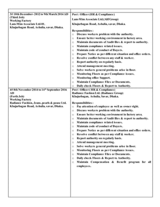 3# 10th December- 2012 to 9th March 2014 AD
(Third Job)
Working Factory
Lam-Mim Associate Ltd-01.
Khajurbagan Road, Ashulia, savar, Dhaka.
Post : Officer (HR & Compliance)
Lam-Mim Associate Ltd.(AlifGroup)
Khajurbagan Road, Ashulia, savar, Dhaka.
Responsibilities :
o Discuss workers problem with the authority.
o Ensure better working environment in factory area.
o Maintain documents of Audit files & report to authority.
o Maintain compliance related issues.
o Maintain code of conduct of Buyers.
o Prepare Notice as per different situation and office orders.
o Resolve conflict between any staff & worker.
o Report authority on regularly basis.
o Attend management meeting.
o Solve workers general problems arise in floor.
o Monitoring Floors as per Compliance issues.
o Monitoring office Support.
o Maintain Compliance Files or Documents.
o Daily check Floors & Report to Authority.
4# 8th November 2014 to 14th
September 2016
AD
(Forth Job)
Working Factory
Radiance Fashion, Jeans, pearls & pouse Ltd.
Khajurbagan Road, Ashulia, savar, Dhaka.
Post : Officer ( HR & Compliance)
Radiance Fashion Ltd. (Radiance Group)
Khajurbagan, Ashulia, Savar, Dhaka.
Responsibilities :
o Pay attention of employee as well as owner right.
o Discuss workers problem with the authority.
o Ensure better working environment in factory area.
o Maintain documents of Audit files & report to authority.
o Maintain compliance related issues.
o Maintain code of conduct of Buyers.
o Prepare Notice as per different situation and office orders.
o Resolve conflict between any staff & worker.
o Report authority on regularly basis.
o Attend management meeting.
o Solve workers general problems arise in floor.
o Monitoring Floors as per Compliance issues.
o Maintain Compliance Files or Documents.
o Daily check Floors & Report to Authority.
o Maintain Compensation & Benefit program for all
employees.
 