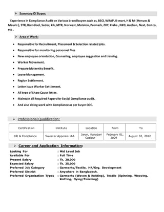  Summary Of Buyer:
Experience in Compliance Audit on Various brand buyers such as, BSCI, WRAP, K-mart, H & M ( Henues &
Mauriz ), STR, Brendisol, Sedex, kik, MTR, Norwest, Matalon, Premark, ZXY, Kiaba , NKD, Auchan, Next, Costco,
etc .
 Area of Work:
 Responsible for Recruitment, Placement & Selection related jobs.
 Responsible For monitoring personnel files
 New employee orientation, Counseling, employee suggestion and training.
 Worker Movement.
 Prepare Maternity Benefit.
 Leave Management.
 Region Settlement.
 Letter Issue Worker Settlement.
 All type of Shaw Cause letter.
 Maintain all Required Papers for Social Compliance audit.
 And also doing work with Compliance as per buyer COC.
 Professional Qualification:
Certification Institute Location From To
HR & Compliance Sweater Apperals Ltd.
Jarun, Kunabari
Gazipur
February 01,
2009
August 02, 2012
 Career and Application Information:
Looking For : Mid Level Job
Available For : Full Time
Present Salary : Tk. 20,000
Expected Salary : Tk. 25,000
Preferred Job Category : Garments/Textile, HR/Org. Development
Preferred District : Anywhere in Bangladesh.
Preferred Organization Types : Garments (Woven & Knitting), Textile (Spinning, Weaving,
Knitting, Dying/Finishing)
 