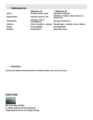  Reference (s):
Reference: 01 Reference: 02
Name : Mr.Abul Kalam Azad Md.Golam Mostofa
Organization : Sweater Apreals Ltd.
Radiance Fashion, Jeans, Pearls &
pouse Ltd.
Designation :
Manager (HR &
Compliance)
Manager Compliance
Address : Jarun, Konabari, Gazipur Khajurbagan, Ashulia, Savar, Dhaka.
Mobile : 01711985687 01724407370
Relation : Professional Reporting Boss
 Declaration :
I do here by declare that statements mentioned above are true and correct.
Yours Truly,
Md. Firoz Alom Mridha
Sr. Officer (Admin, HR & Compliance)
Wega Stylewise (Pvt.) Ltd. (Wega Group)
 