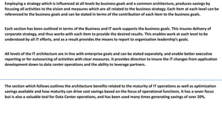 Employing a strategy which is influenced at all levels by business goals and a common architecture, produces savings by
focusing all activities to the vision and measures which are all related to the business strategy. Each item at each level can be
referenced to the business goals and can be stated in terms of the contribution of each item to the business goals.
Each section has been outlined in terms of the Business and IT work supports the business goals. This insures delivery of
corporate strategy, and thus works with each item to provide the desired results. This enables work at each level to be
understood by all IT efforts, and as a result provides the means to report to organization leadership’s goals.
All levels of the IT architecture are in line with enterprise goals and can be stated separately, and enable better executive
reporting or for outsourcing of activities with clear measures. It provides direction to insure the IT changes from application
development down to data center operations and the ability to leverage partners.
The section which follows outlines the architecture benefits related to the maturity of IT
operations as well as optimization. It illustrates the savings available and how maturity can
drive cost savings based on the focus of operational functions. It has a sever focus but is also
a valuable tool for Data Center operations, and has been used in all cases generating savings
of over 20%.
 