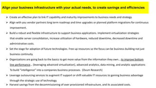 Align your business infrastructure with your actual needs, to create savings and efficiencies
 Create an effective plan to link IT capability and maturity improvements to business needs and strategy.
 Align with you vendor partners long term roadmap and time upgrades or planned platform migrations for continuous
improvement.
 Build a robust and flexible infrastructure to support business applications. Implement virtualization strategies
that enable server consolidation, increase utilization of hardware, reduced downtime, decreased downtime and
administrative costs.
 Set the stage for adoption of future technologies. Free up resources so the focus can be business-building not just
business continuity.
 Organizations are going back to the basics to get more value from the information they own….to improve bottom
line performance… (leveraging advanced virtualization), advanced analytics, data mining, and analytic applications
To build “intelligence” into a companies business processes. (Ovum Research)
 Leverage outsourcing services to augment IT support or shift valuable IT resources to gaining business advantage
through the strategic use of technology.
 Harvest savings from the decommissioning of over provisioned infrastructure, and its associated costs.
 