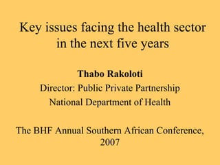 Key issues facing the health sector
in the next five years
Thabo Rakoloti
Director: Public Private Partnership
National Department of Health
The BHF Annual Southern African Conference,
2007
 
