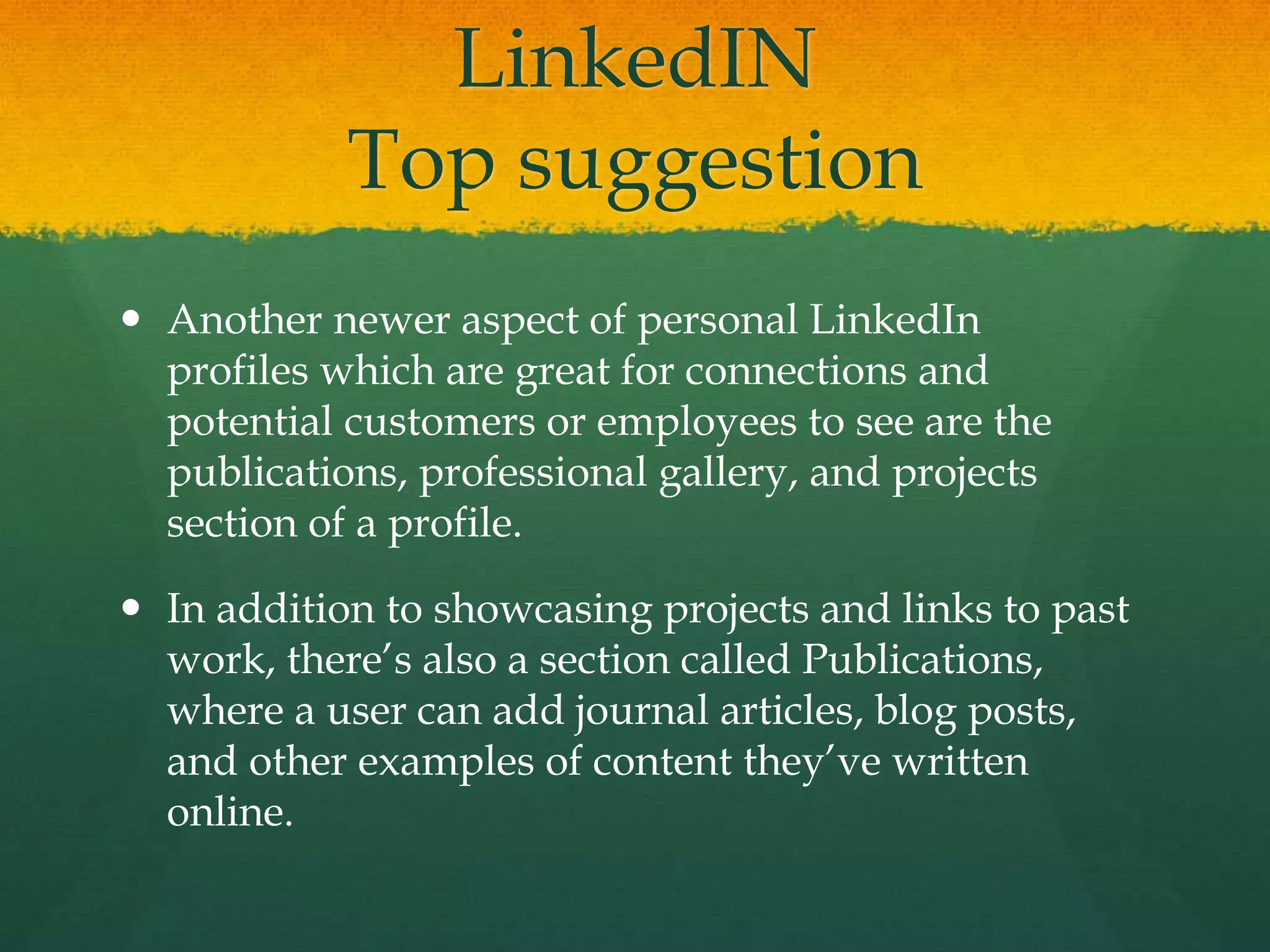 LinkedIN
Top suggestion
 Another newer aspect of personal LinkedIn
profiles which are great for connections and
potential customers or employees to see are the
publications, professional gallery, and projects
section of a profile.
 In addition to showcasing projects and links to past
work, there’s also a section called Publications,
where a user can add journal articles, blog posts,
and other examples of content they’ve written
online.
 