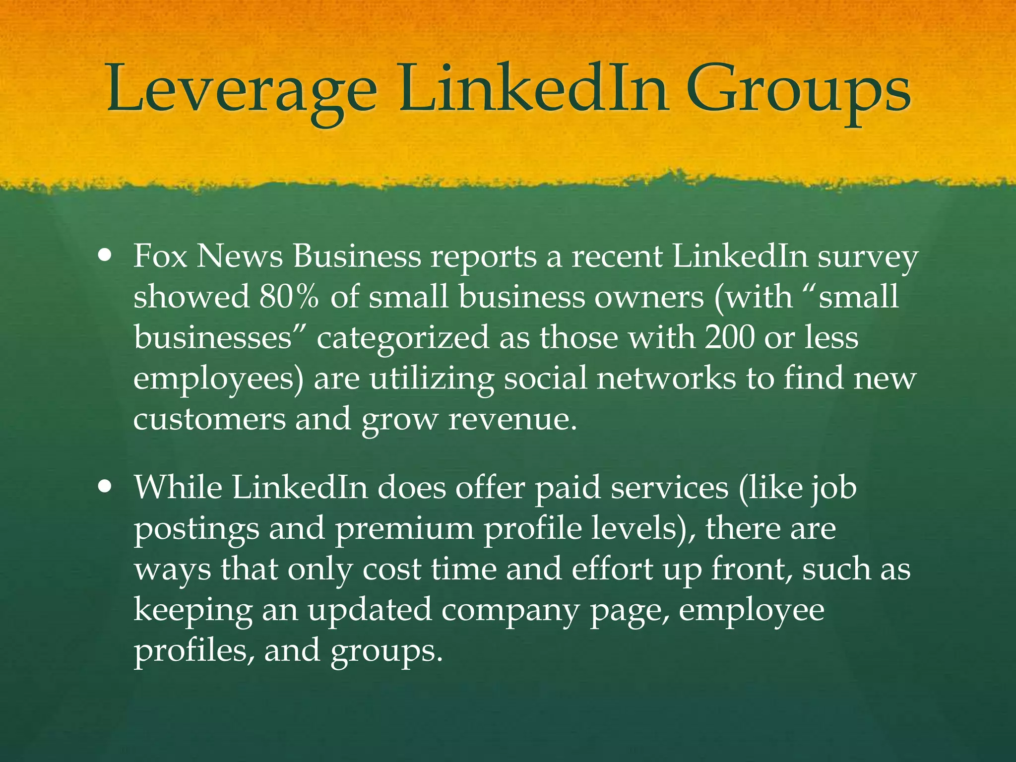 Leverage LinkedIn Groups
 Fox News Business reports a recent LinkedIn survey
showed 80% of small business owners (with “small
businesses” categorized as those with 200 or less
employees) are utilizing social networks to find new
customers and grow revenue.
 While LinkedIn does offer paid services (like job
postings and premium profile levels), there are
ways that only cost time and effort up front, such as
keeping an updated company page, employee
profiles, and groups.
 