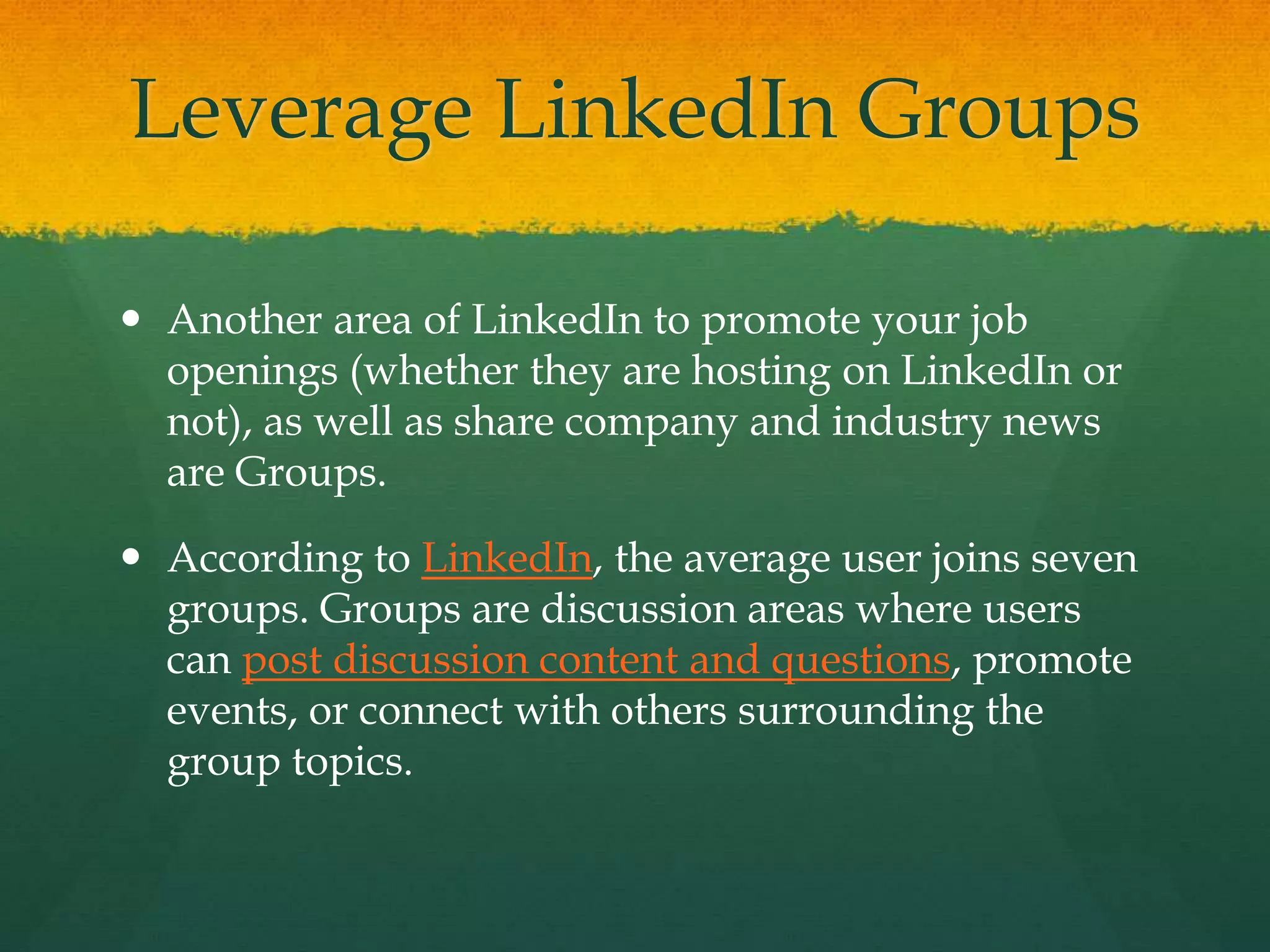 Leverage LinkedIn Groups
 Another area of LinkedIn to promote your job
openings (whether they are hosting on LinkedIn or
not), as well as share company and industry news
are Groups.
 According to LinkedIn, the average user joins seven
groups. Groups are discussion areas where users
can post discussion content and questions, promote
events, or connect with others surrounding the
group topics.
 