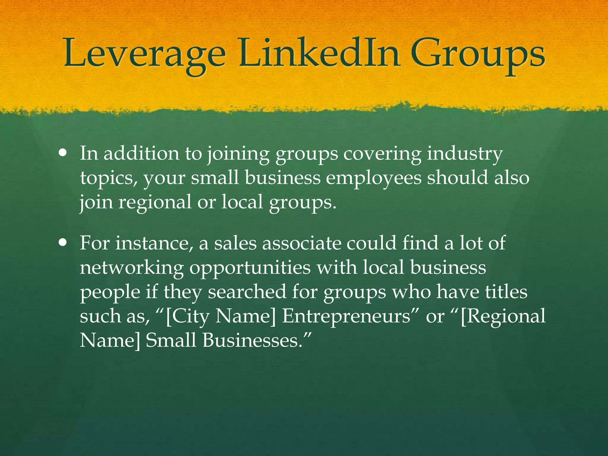 Leverage LinkedIn Groups
 In addition to joining groups covering industry
topics, your small business employees should also
join regional or local groups.
 For instance, a sales associate could find a lot of
networking opportunities with local business
people if they searched for groups who have titles
such as, “[City Name] Entrepreneurs” or “[Regional
Name] Small Businesses.”
 