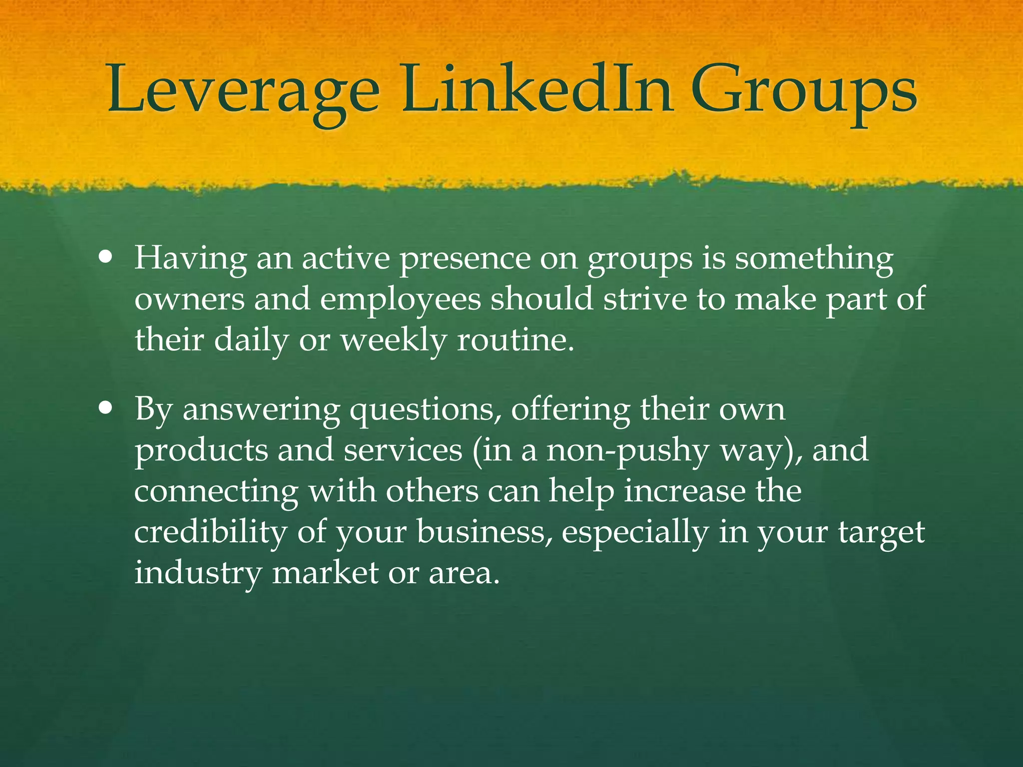 Leverage LinkedIn Groups
 Having an active presence on groups is something
owners and employees should strive to make part of
their daily or weekly routine.
 By answering questions, offering their own
products and services (in a non-pushy way), and
connecting with others can help increase the
credibility of your business, especially in your target
industry market or area.
 
