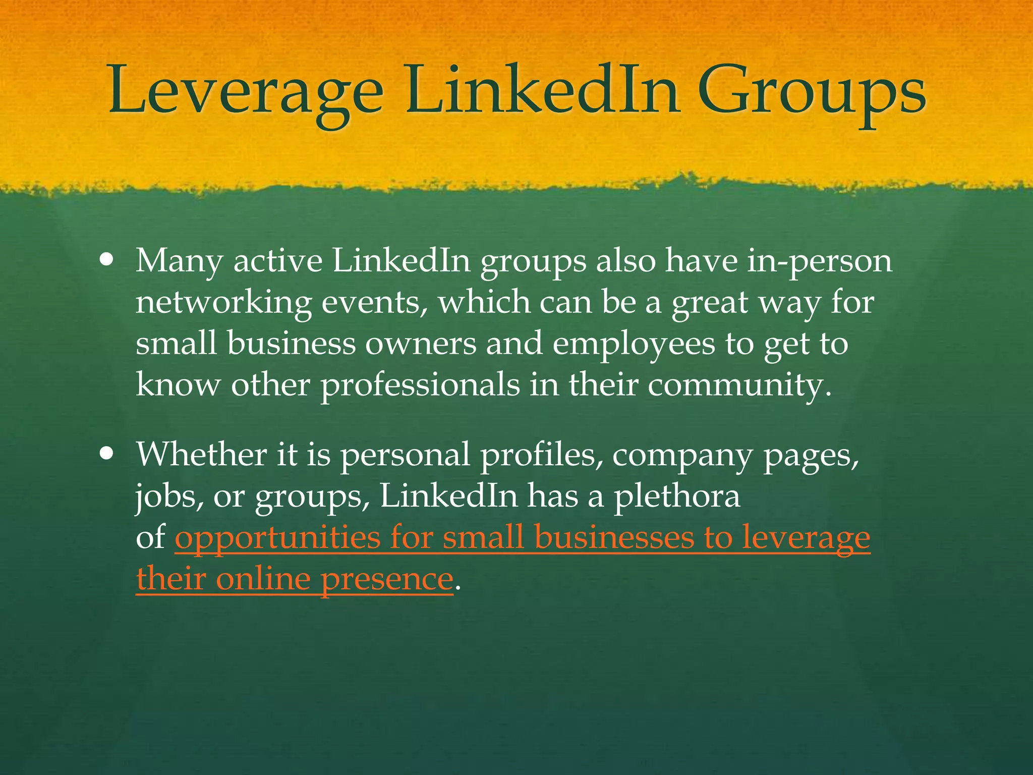 Leverage LinkedIn Groups
 Many active LinkedIn groups also have in-person
networking events, which can be a great way for
small business owners and employees to get to
know other professionals in their community.
 Whether it is personal profiles, company pages,
jobs, or groups, LinkedIn has a plethora
of opportunities for small businesses to leverage
their online presence.
 