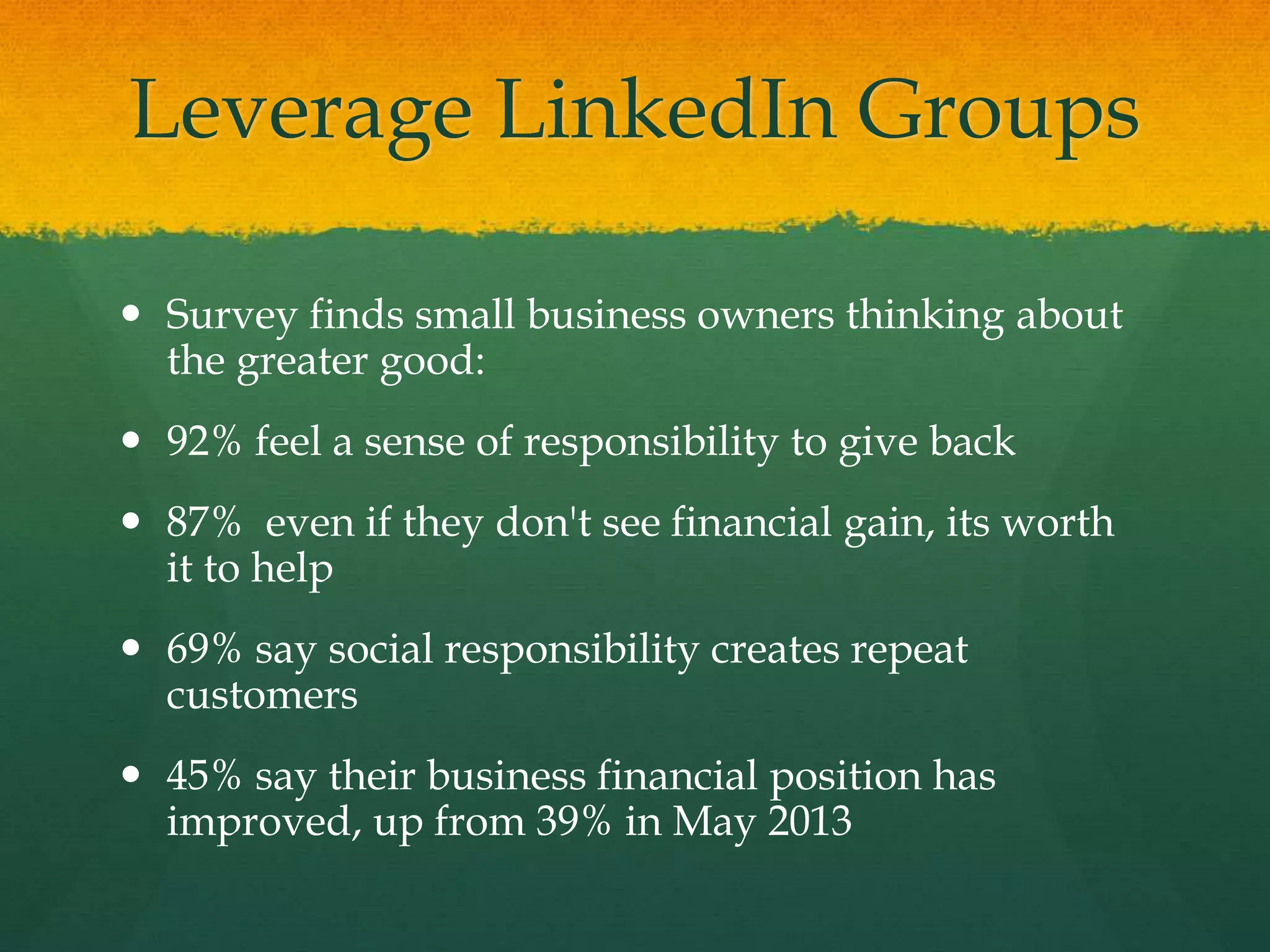 Leverage LinkedIn Groups
 Survey finds small business owners thinking about
the greater good:
 92% feel a sense of responsibility to give back
 87% even if they don't see financial gain, its worth
it to help
 69% say social responsibility creates repeat
customers
 45% say their business financial position has
improved, up from 39% in May 2013
 