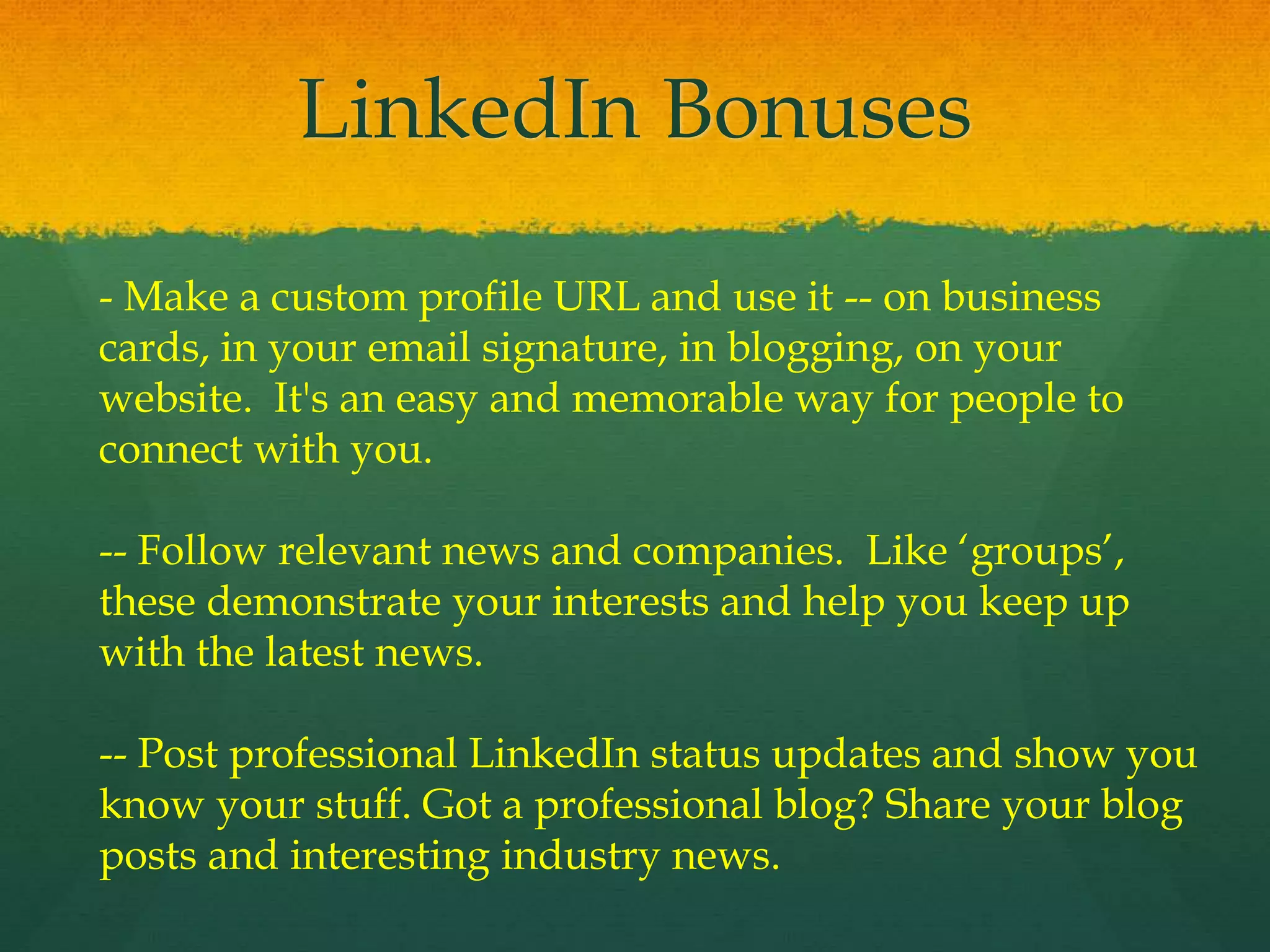 LinkedIn Bonuses
- Make a custom profile URL and use it -- on business
cards, in your email signature, in blogging, on your
website. It's an easy and memorable way for people to
connect with you.
-- Follow relevant news and companies. Like ‘groups’,
these demonstrate your interests and help you keep up
with the latest news.
-- Post professional LinkedIn status updates and show you
know your stuff. Got a professional blog? Share your blog
posts and interesting industry news.
 