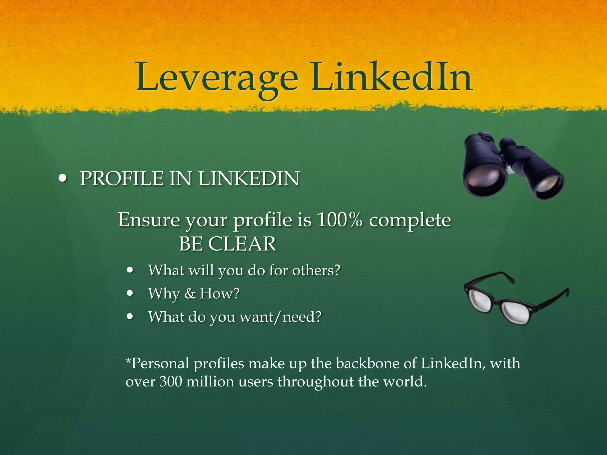 Leverage LinkedIn
 PROFILE IN LINKEDIN
Ensure your profile is 100% complete
BE CLEAR
 What will you do for others?
 Why & How?
 What do you want/need?
*Personal profiles make up the backbone of LinkedIn, with
over 300 million users throughout the world.
 