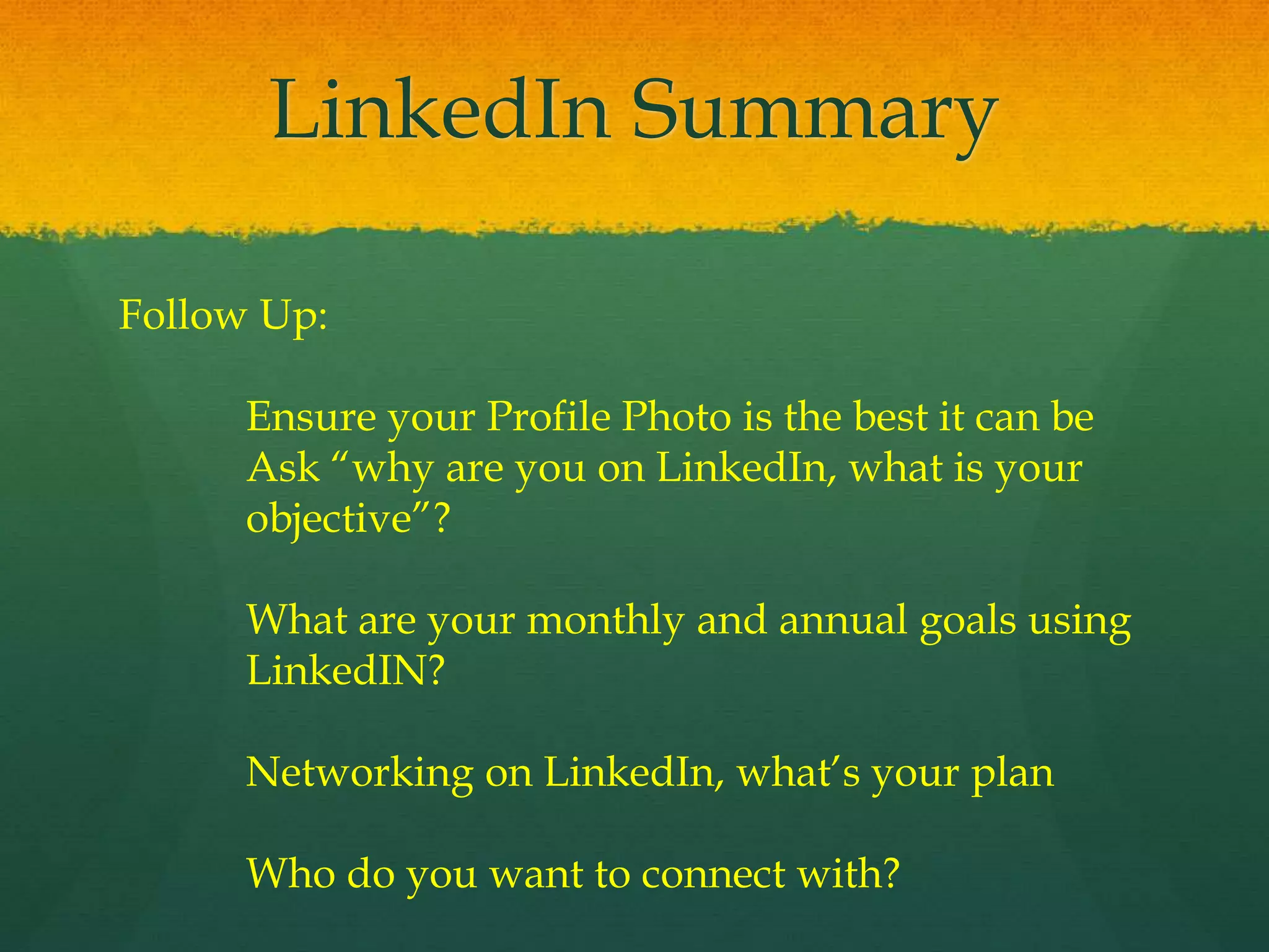 LinkedIn Summary
Follow Up:
Ensure your Profile Photo is the best it can be
Ask “why are you on LinkedIn, what is your
objective”?
What are your monthly and annual goals using
LinkedIN?
Networking on LinkedIn, what’s your plan
Who do you want to connect with?
 