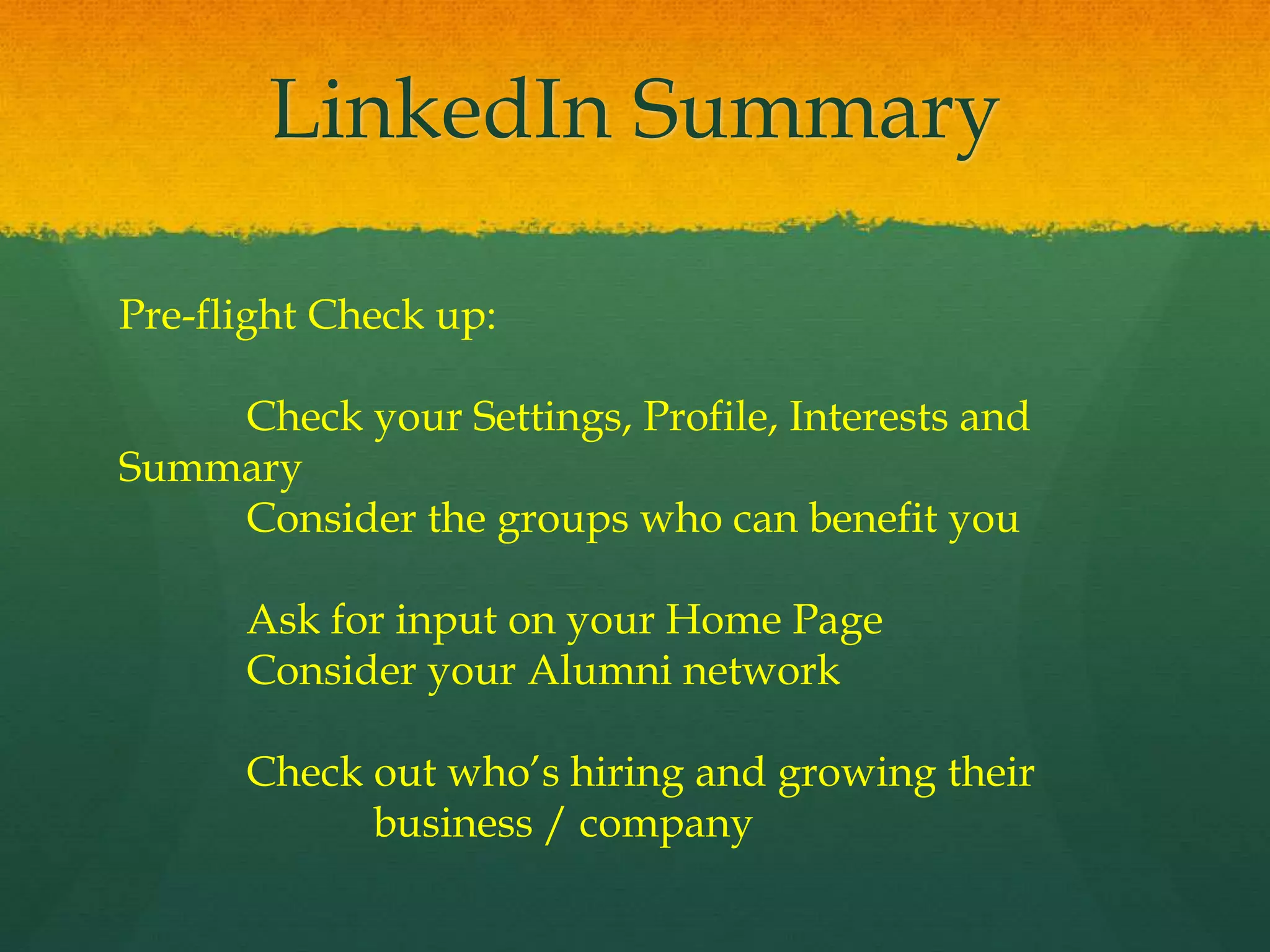 LinkedIn Summary
Pre-flight Check up:
Check your Settings, Profile, Interests and
Summary
Consider the groups who can benefit you
Ask for input on your Home Page
Consider your Alumni network
Check out who’s hiring and growing their
business / company
 
