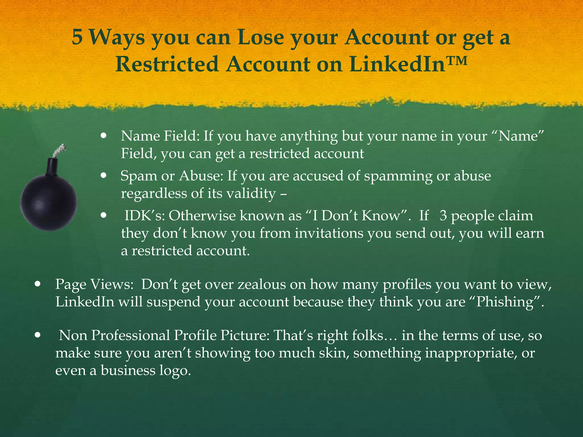 5 Ways you can Lose your Account or get a
Restricted Account on LinkedIn™
 Name Field: If you have anything but your name in your “Name”
Field, you can get a restricted account
 Spam or Abuse: If you are accused of spamming or abuse
regardless of its validity –
 IDK’s: Otherwise known as “I Don’t Know”. If 3 people claim
they don’t know you from invitations you send out, you will earn
a restricted account.
 Page Views: Don’t get over zealous on how many profiles you want to view,
LinkedIn will suspend your account because they think you are “Phishing”.
 Non Professional Profile Picture: That’s right folks… in the terms of use, so
make sure you aren’t showing too much skin, something inappropriate, or
even a business logo.
 