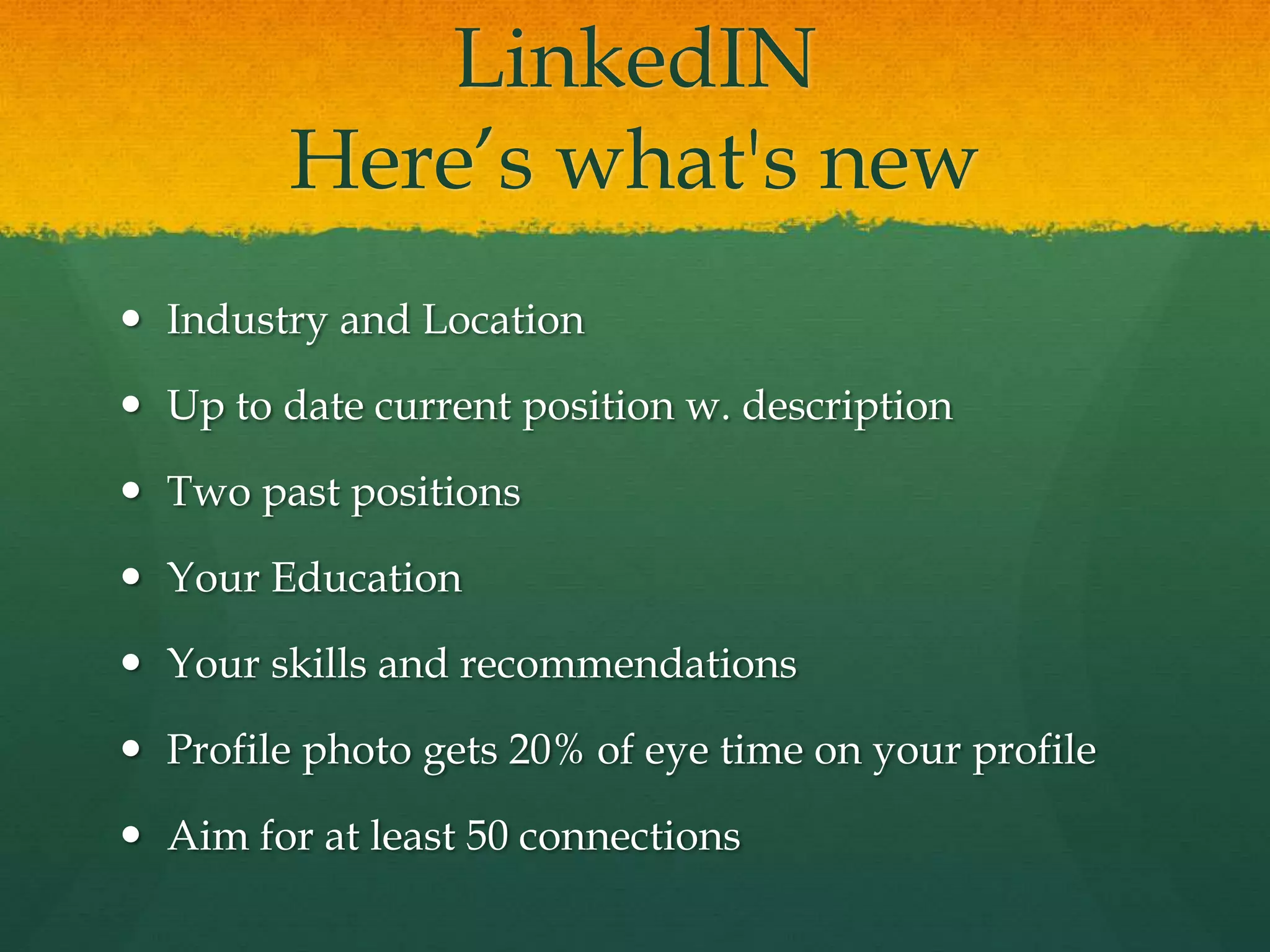 LinkedIN
Here’s what's new
 Industry and Location
 Up to date current position w. description
 Two past positions
 Your Education
 Your skills and recommendations
 Profile photo gets 20% of eye time on your profile
 Aim for at least 50 connections
 