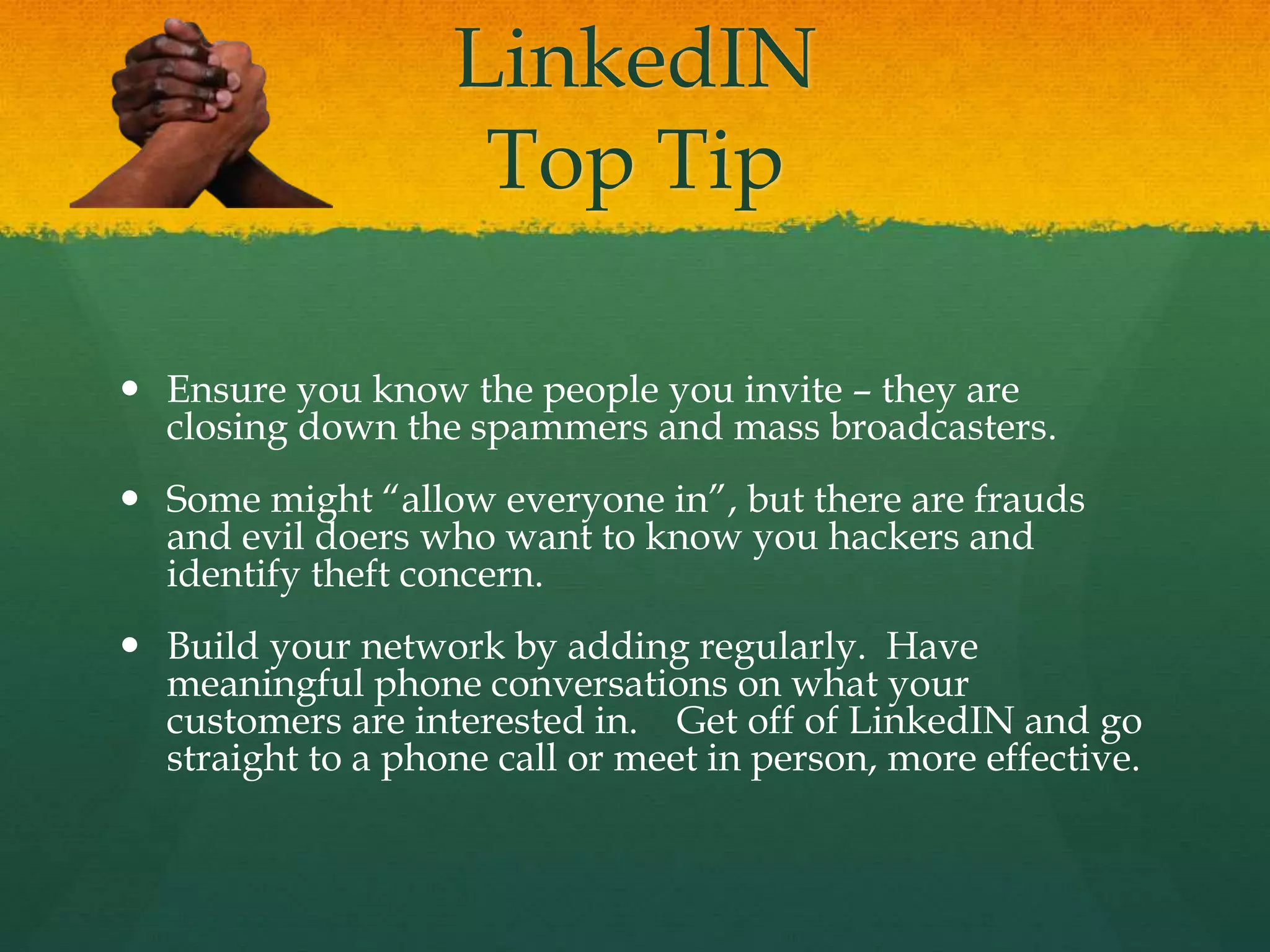 LinkedIN
Top Tip
 Ensure you know the people you invite – they are
closing down the spammers and mass broadcasters.
 Some might “allow everyone in”, but there are frauds
and evil doers who want to know you hackers and
identify theft concern.
 Build your network by adding regularly. Have
meaningful phone conversations on what your
customers are interested in. Get off of LinkedIN and go
straight to a phone call or meet in person, more effective.
 