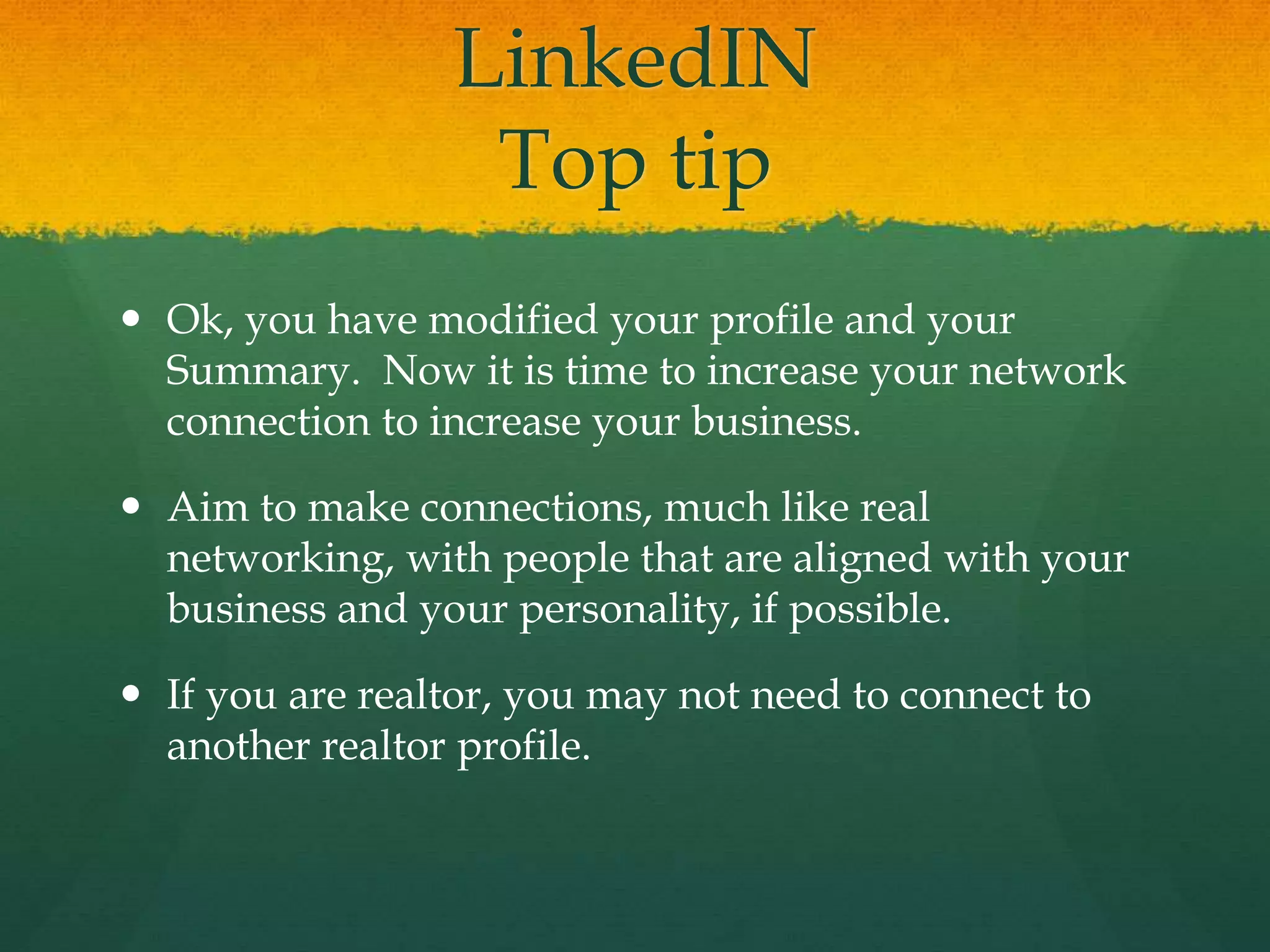 LinkedIN
Top tip
 Ok, you have modified your profile and your
Summary. Now it is time to increase your network
connection to increase your business.
 Aim to make connections, much like real
networking, with people that are aligned with your
business and your personality, if possible.
 If you are realtor, you may not need to connect to
another realtor profile.
 