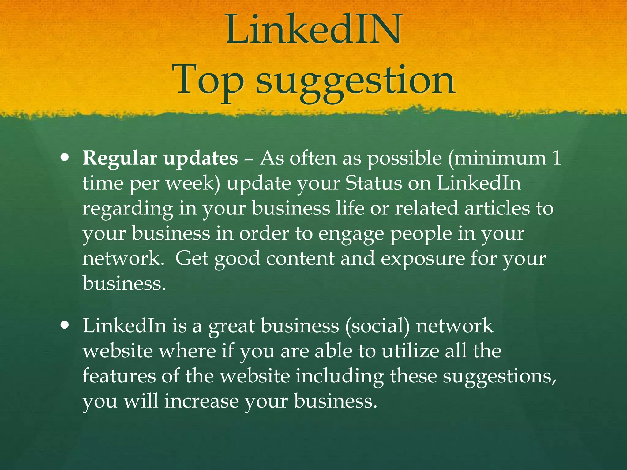 LinkedIN
Top suggestion
 Regular updates – As often as possible (minimum 1
time per week) update your Status on LinkedIn
regarding in your business life or related articles to
your business in order to engage people in your
network. Get good content and exposure for your
business.
 LinkedIn is a great business (social) network
website where if you are able to utilize all the
features of the website including these suggestions,
you will increase your business.
 