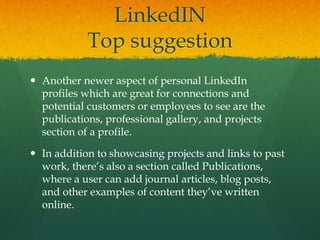 LinkedIN
Top suggestion
 Another newer aspect of personal LinkedIn
profiles which are great for connections and
potential customers or employees to see are the
publications, professional gallery, and projects
section of a profile.
 In addition to showcasing projects and links to past
work, there’s also a section called Publications,
where a user can add journal articles, blog posts,
and other examples of content they’ve written
online.
 