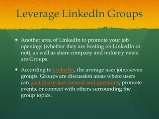 Leverage LinkedIn Groups
 Another area of LinkedIn to promote your job
openings (whether they are hosting on LinkedIn or
not), as well as share company and industry news
are Groups.
 According to LinkedIn, the average user joins seven
groups. Groups are discussion areas where users
can post discussion content and questions, promote
events, or connect with others surrounding the
group topics.
 